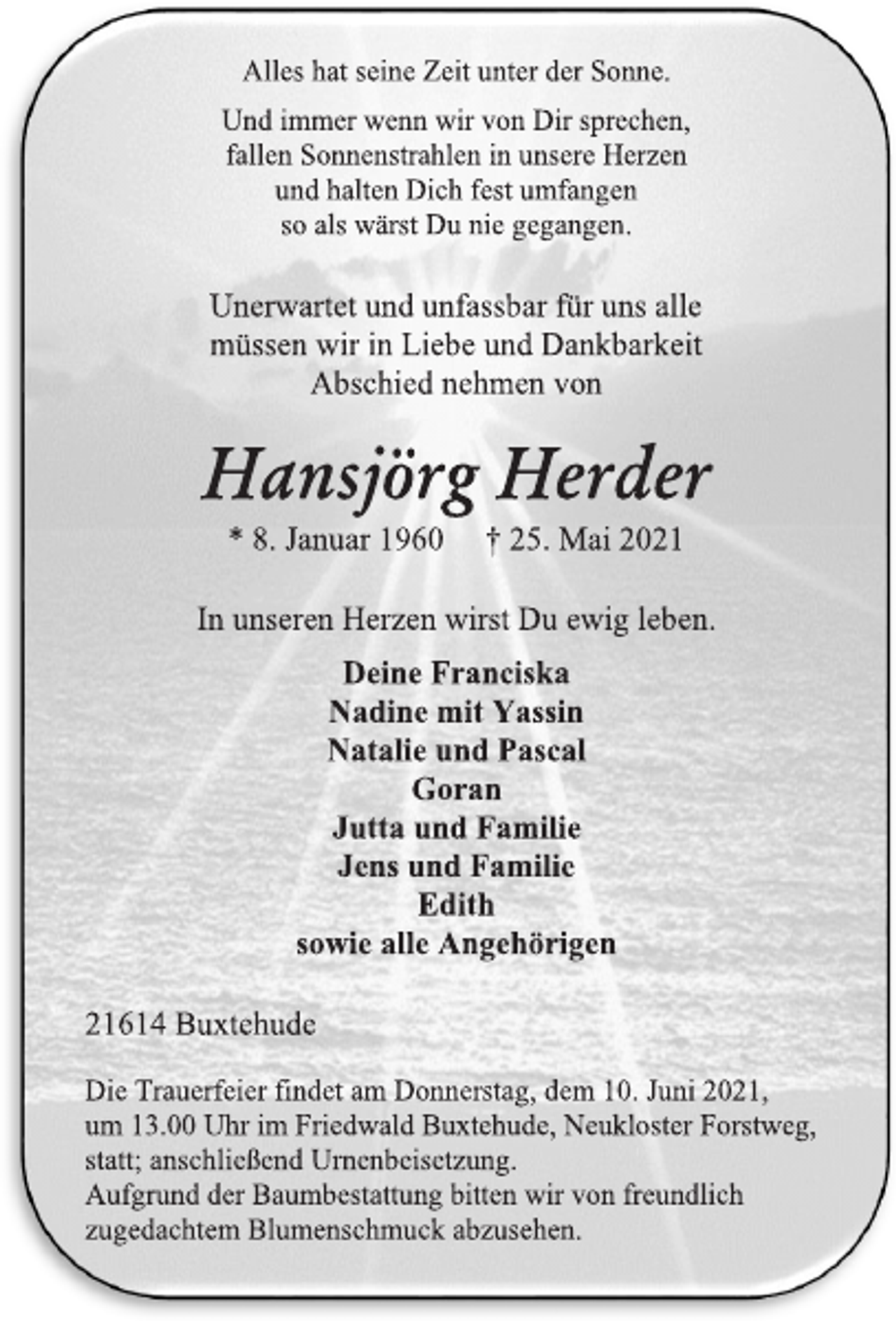 <p>Alles hat seine Zeit unter der Sonne.<br />Und immer wenn wir von Dir sprechen,<br />fallen Sonnenstrahlen in unsere Herzen<br />und halten Dich fest umfangen<br />so als wärst Du nie gegangen.<br />Unerwartet und unfassbar für uns alle müssen wir in Liebe und Dankbarkeit Abschied nehmen von<br />Hansjörg Herder<br />* 8. Januar 1960 † 25. Mai 2021<br />In unseren Herzen wirst Du ewig leben.<br />Deine Franciska<br />Nadine mit Yassin<br />Natalie und Pascal<br />Goran<br />Jutta und Familie<br />Jens und Familie<br />Edith<br />sowie alle Angehörigen<br />21614 Buxtehude<br />Die Trauerfeier findet am Donnerstag, dem 10. Juni 2021,<br />um 13.00 Uhr im Friedwald Buxtehude, Neukloster Forstweg, statt; anschließend Urnenbeisetzung.<br />Aufgrund der Baumbestattung bitten wir von freundlich zugedachtem Blumenschmuck abzusehen.</p>