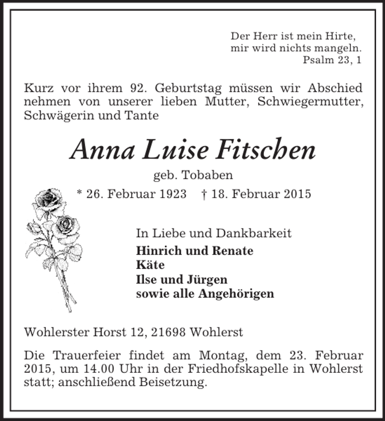 <p>Der Herr ist mein Hirte,<br />mir wird nichts mangeln.<br />Psalm 23, 1<br />Kurz vor ihrem 92. Geburtstag müssen wir Abschied nehmen von unserer lieben Mutter, Schwiegermutter, Schwägerin und Tante<br />Anna Luise Fitschen<br />geb. Tobaben<br />* 26. Februar 1923 † 18. Februar 2015<br />In Liebe und Dankbarkeit<br />Hinrich und Renate<br />Käte<br />Ilse und Jürgen<br />sowie alle Angehörigen<br />Wohlerster Horst 12, 21698 Wohlerst<br />Die Trauerfeier findet am Montag, dem 23. Februar 2015, um 14.00 Uhr in der Friedhofskapelle in Wohlerst statt; anschließend Beisetzung.</p>