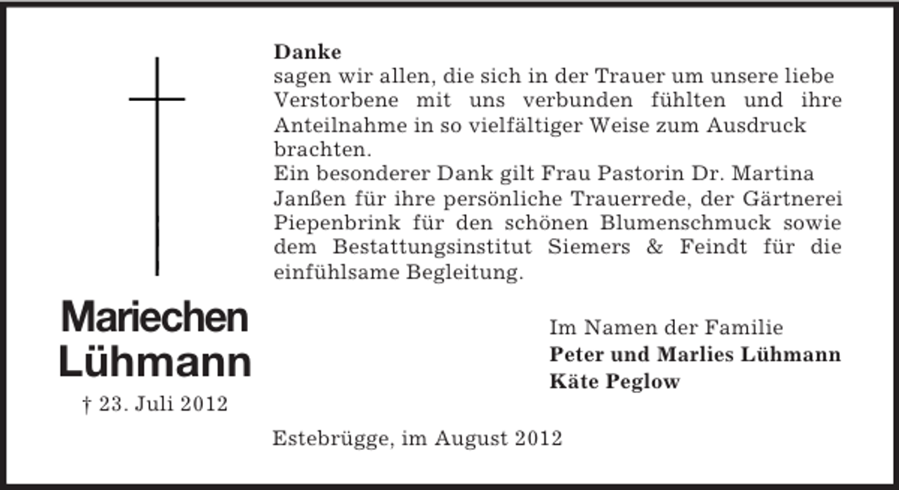 <p>Danke<br />sagen wir allen, die sich in der Trauer um unsere liebe<br />Verstorbene mit uns verbunden fühlten und ihre<br />Anteilnahme in so vielfältiger Weise zum Ausdruck<br />brachten.<br />Ein besonderer Dank gilt Frau Pastorin Dr. Martina<br />Janßen für ihre persönliche Trauerrede, der Gärtnerei<br />Piepenbrink für den schönen Blumenschmuck sowie<br />dem Bestattungsinstitut Siemers &amp; Feindt für die<br />einfühlsame Begleitung.</p><p>Mariechen<br />Lühmann</p><p>Im Namen der Familie<br />Peter und Marlies Lühmann<br />Käte Peglow</p><p>† 23. Juli 2012<br />Estebrügge, im August 2012</p>
