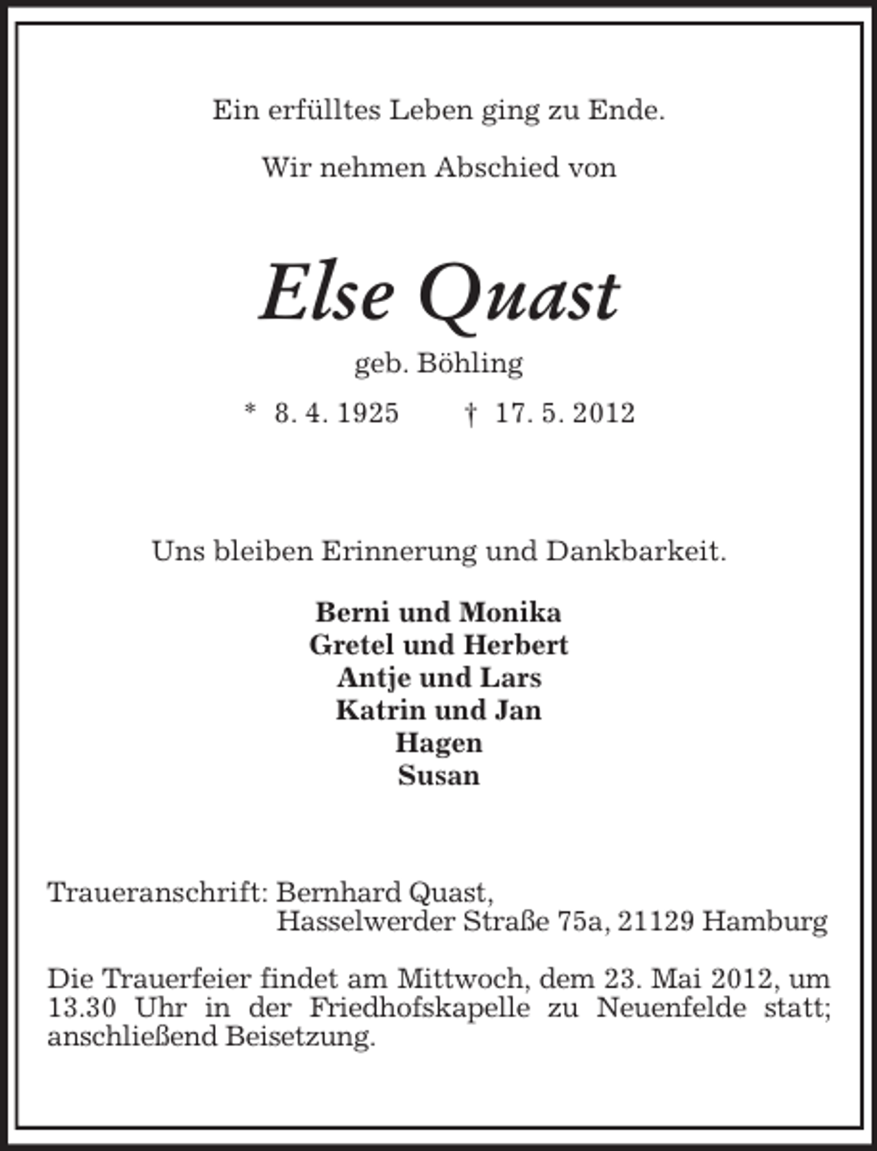 <p>Ein erfülltes Leben ging zu Ende.<br />Wir nehmen Abschied von</p>
<p>Else Quast<br />geb. Böhling<br />* 8. 4. 1925</p>
<p>† 17. 5. 2012</p>
<p>Uns bleiben Erinnerung und Dankbarkeit.<br />Berni und Monika<br />Gretel und Herbert<br />Antje und Lars<br />Katrin und Jan<br />Hagen<br />Susan</p>
<p>Traueranschrift: Bernhard Quast,<br />Hasselwerder Straße 75a, 21129 Hamburg<br />Die Trauerfeier findet am Mittwoch, dem 23. Mai 2012, um<br />13.30 Uhr in der Friedhofskapelle zu Neuenfelde statt;<br />anschließend Beisetzung.</p>