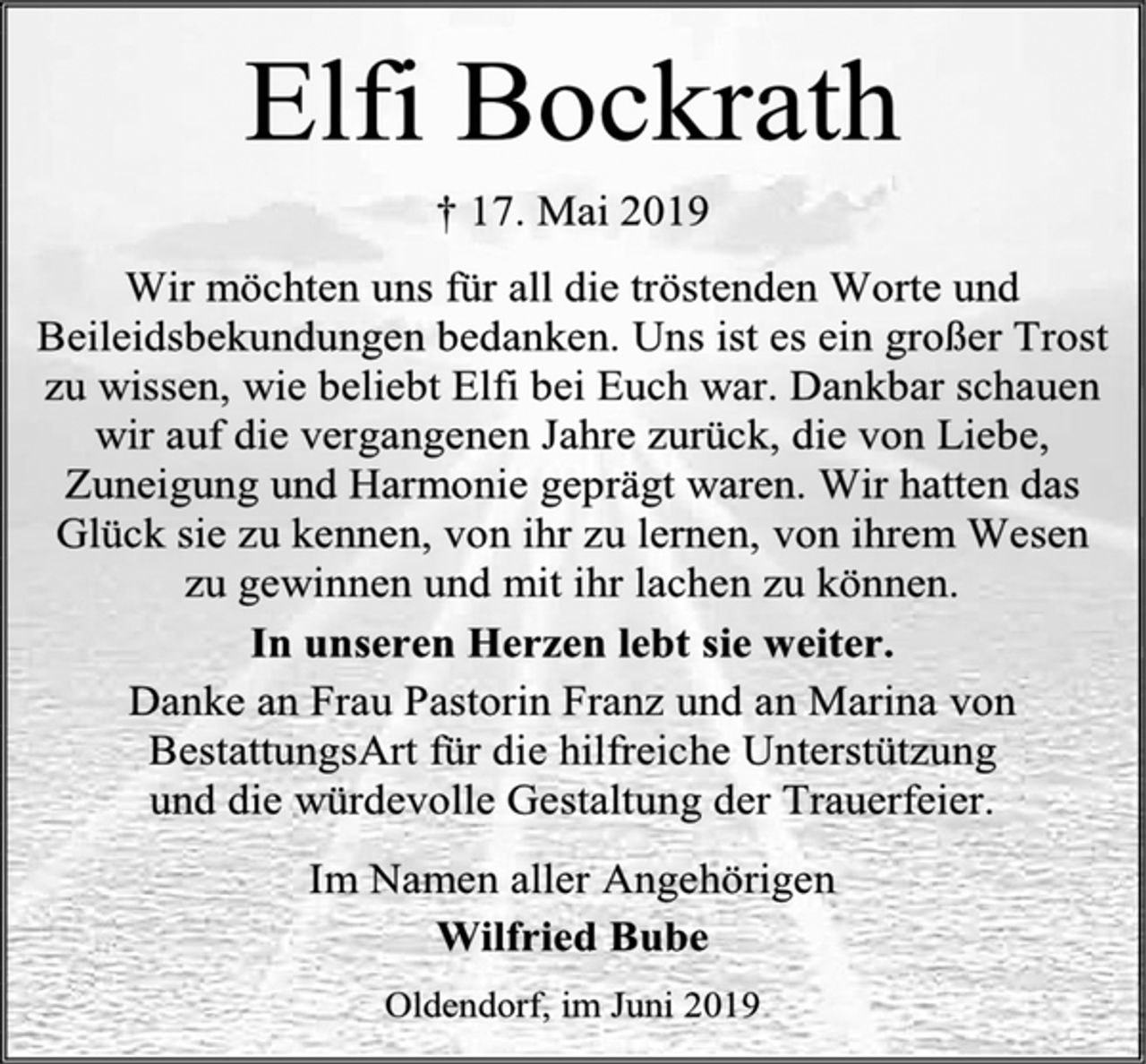 <p>Elfi Bockrath<br />† 17. Mai 2019<br />Wir möchten uns für all die tröstenden Worte und Beileidsbekundungen bedanken. Uns ist es ein großer Trost zu wissen, wie beliebt Elfi bei Euch war. Dankbar schauen wir auf die vergangenen Jahre zurück, die von Liebe, Zuneigung und Harmonie geprägt waren. Wir hatten das Glück sie zu kennen, von ihr zu lernen, von ihrem Wesen zu gewinnen und mit ihr lachen zu können.<br />In unseren Herzen lebt sie weiter.<br />Danke an Frau Pastorin Franz und an Marina von BestattungsArt für die hilfreiche Unterstützung und die würdevolle Gestaltung der Trauerfeier.<br />Im Namen aller Angehörigen Wilfried Bube<br />Oldendorf, im Juni 2019</p>