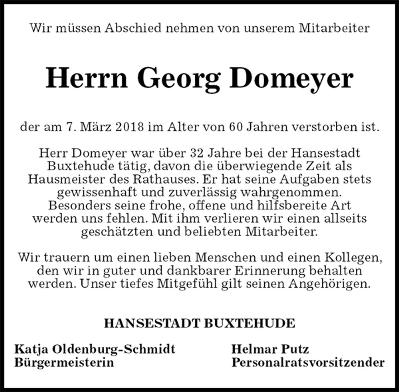 <p>Wir müssen Abschied nehmen von unserem Mitarbeiter<br />Herrn Georg Domeyer<br />der am 7. März 2018 im Alter von 60 Jahren verstorben ist.</p><p>Herr Domeyer war über 32 Jahre bei der Hansestadt<br />Buxtehude tätig, davon die überwiegende Zeit als<br />Hausmeister des Rathauses. Er hat seine Aufgaben stets<br />gewissenhaft und zuverlässig wahrgenommen.<br />Besonders seine frohe, offene und hilfsbereite Art<br />werden uns fehlen. Mit ihm verlieren wir einen allseits<br />geschätzten und beliebten Mitarbeiter.</p><p>Wir trauern um einen lieben Menschen und einen Kollegen, den wir in guter und dankbarer Erinnerung behalten<br />werden. Unser tiefes Mitgefühl gilt seinen Angehörigen.<br />HANSESTADT BUXTEHUDE</p><p>Katja Oldenburg-Schmidt Helmar Putz<br />Bürgermeisterin Personalratsvorsitzender</p>
