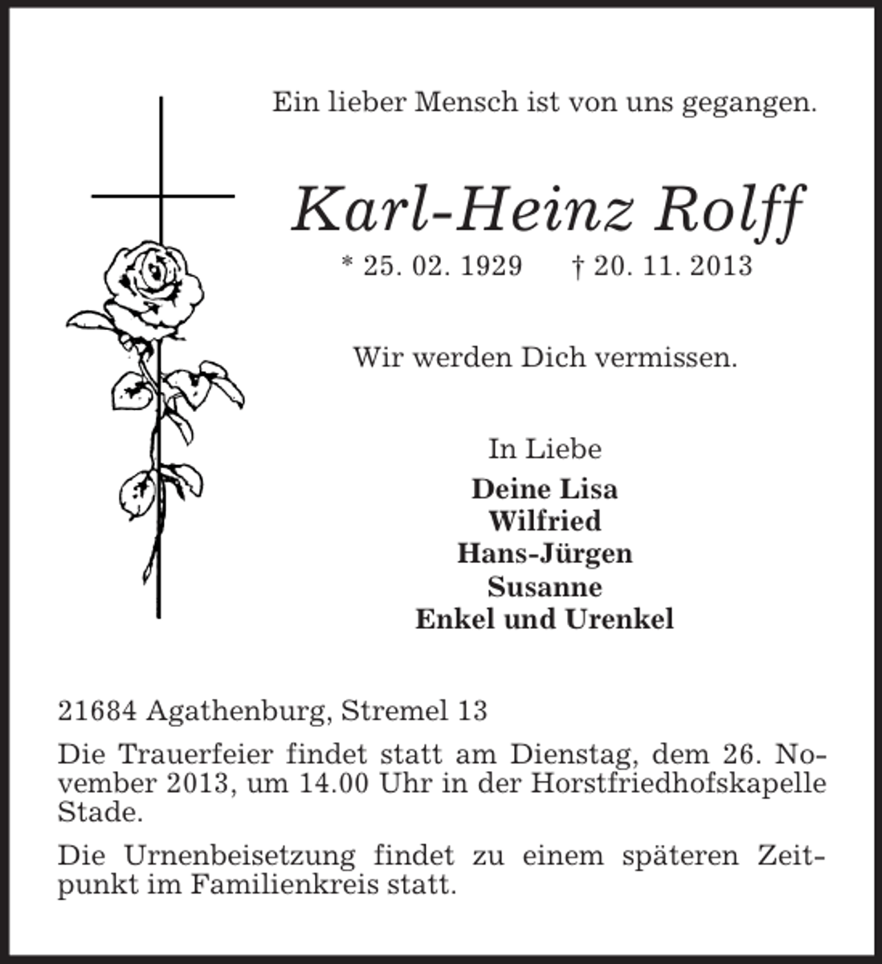 <p>Ein lieber Mensch ist von uns gegangen.</p><p>Karl-Heinz Rolff<br />* 25. 02. 1929</p><p>† 20. 11. 2013</p><p>Wir werden Dich vermissen.<br />In Liebe<br />Deine Lisa<br />Wilfried<br />Hans-Jürgen<br />Susanne<br />Enkel und Urenkel<br />21684 Agathenburg, Stremel 13<br />Die Trauerfeier findet statt am Dienstag, dem 26. November 2013, um 14.00 Uhr in der Horstfriedhofskapelle<br />Stade.<br />Die Urnenbeisetzung findet zu einem späteren Zeitpunkt im Familienkreis statt.</p>