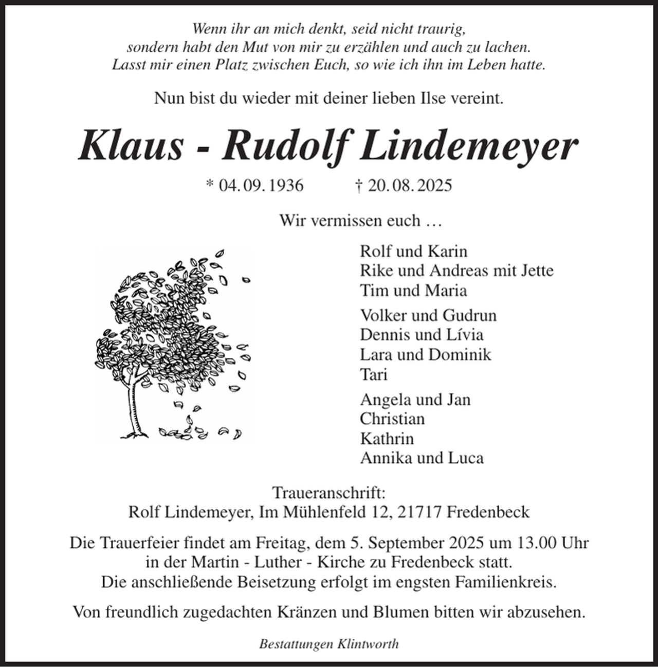 <p>Wenn ihr an mich denkt, seid nicht traurig,<br />sondern habt den Mut von mir zu erzählen und auch zu lachen.<br />Lasst mir einen Platz zwischen Euch, so wie ich ihn im Leben hatte.<br />Nun bist du wieder mit deiner lieben Ilse vereint.<br />Klaus - Rudolf Lindemeyer<br />* 04. 09. 1936 † 20. 08. 2025<br />Wir vermissen euch …<br />Rolf und Karin<br />Rike und Andreas mit Jette<br />Tim und Maria<br />Volker und Gudrun<br />Dennis und Lívia<br />Lara und Dominik<br />Tari<br />Angela und Jan<br />Christian<br />Kathrin<br />Annika und Luca<br />Traueranschrift:<br />Rolf Lindemeyer, Im Mühlenfeld 12, 21717 Fredenbeck<br />Die Trauerfeier findet am Freitag, dem 5. September 2025 um 13.00 Uhr<br />in der Martin - Luther - Kirche zu Fredenbeck statt.<br />Die anschließende Beisetzung erfolgt im engsten Familienkreis.<br />Von freundlich zugedachten Kränzen und Blumen bitten wir abzusehen.<br />Bestattungen Klintworth</p>