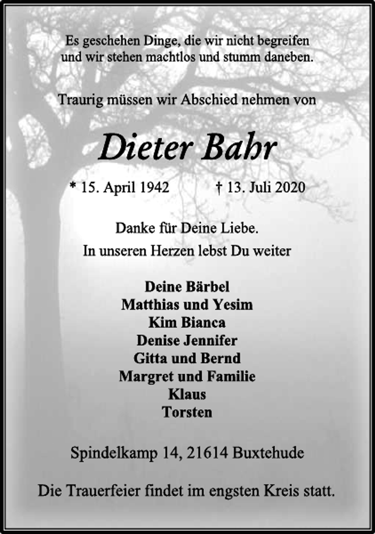 <p>Es geschehen Dinge, die wir nicht begreifen<br />und wir stehen machtlos und stumm daneben.<br />Traurig müssen wir Abschied nehmen von<br />Dieter Bahr<br />* 15. April 1942 † 13. Juli 2020<br />Danke für Deine Liebe.<br />In unseren Herzen lebst Du weiter<br />Deine Bärbel<br />Matthias und Yesim<br />Kim Bianca<br />Denise Jennifer<br />Gitta und Bernd<br />Margret und Familie<br />Klaus<br />Torsten<br />Spindelkamp 14, 21614 Buxtehude<br />Die Trauerfeier findet im engsten Kreis statt.</p>