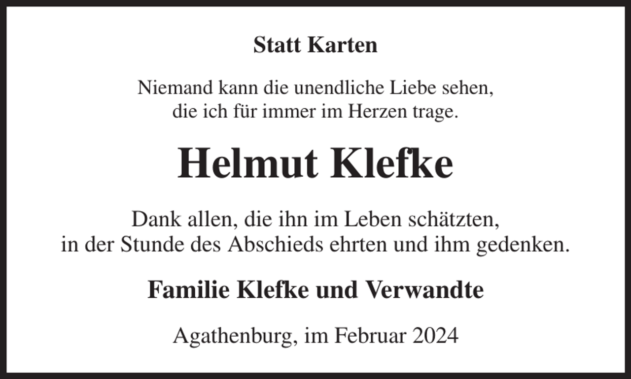 <p>Statt Karten<br />Niemand kann die unendliche Liebe sehen,<br />die ich für immer im Herzen trage.<br />Helmut Klefke<br />Dank allen, die ihn im Leben schätzten,<br />in der Stunde des Abschieds ehrten und ihm gedenken.<br />Familie Klefke und Verwandte<br />Agathenburg, im Februar 2024</p>