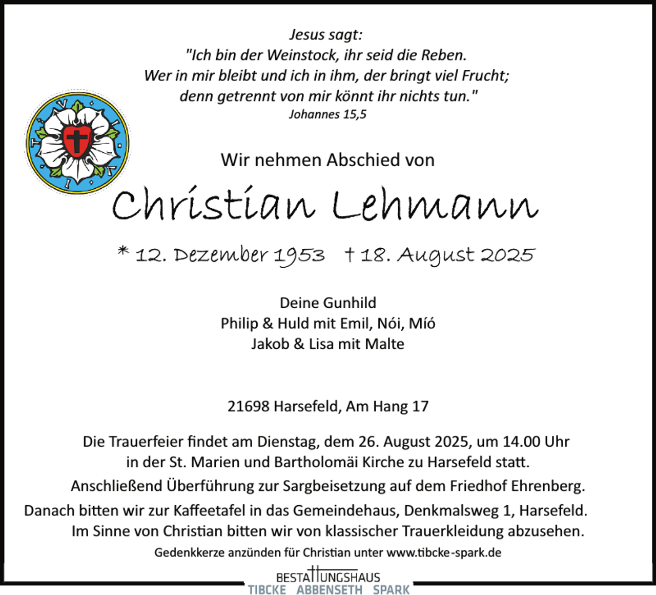 <p>Jesus sagt:<br />"Ich bin der Weinstock, ihr seid die Reben.<br />Wer in mir bleibt und ich in ihm, der bringt viel Frucht;<br />denn getrennt von mir könnt ihr nichts tun."<br />Johannes 15,5</p>
<p>Wir nehmen Abschied von</p>
<p>Deine Gunhild<br />Philip &amp; Huld mit Emil, Nói, Míó<br />Jakob &amp; Lisa mit Malte<br />21698 Harsefeld, Am Hang 17<br />Die Trauerfeier ﬁndet am Dienstag, dem 26. August 2025, um 14.00 Uhr<br />in der St. Marien und Bartholomäi Kirche zu Harsefeld sta .<br />Anschließend Überführung zur Sargbeisetzung auf dem Friedhof Ehrenberg.<br />Danach bi en wir zur Kaﬀeetafel in das Gemeindehaus, Denkmalsweg 1, Harsefeld.<br />Im Sinne von Chris�an bi en wir von klassischer Trauerkleidung abzusehen.<br />Gedenkkerze anzünden für Chris�an unter www.�bcke­spark.de</p>
