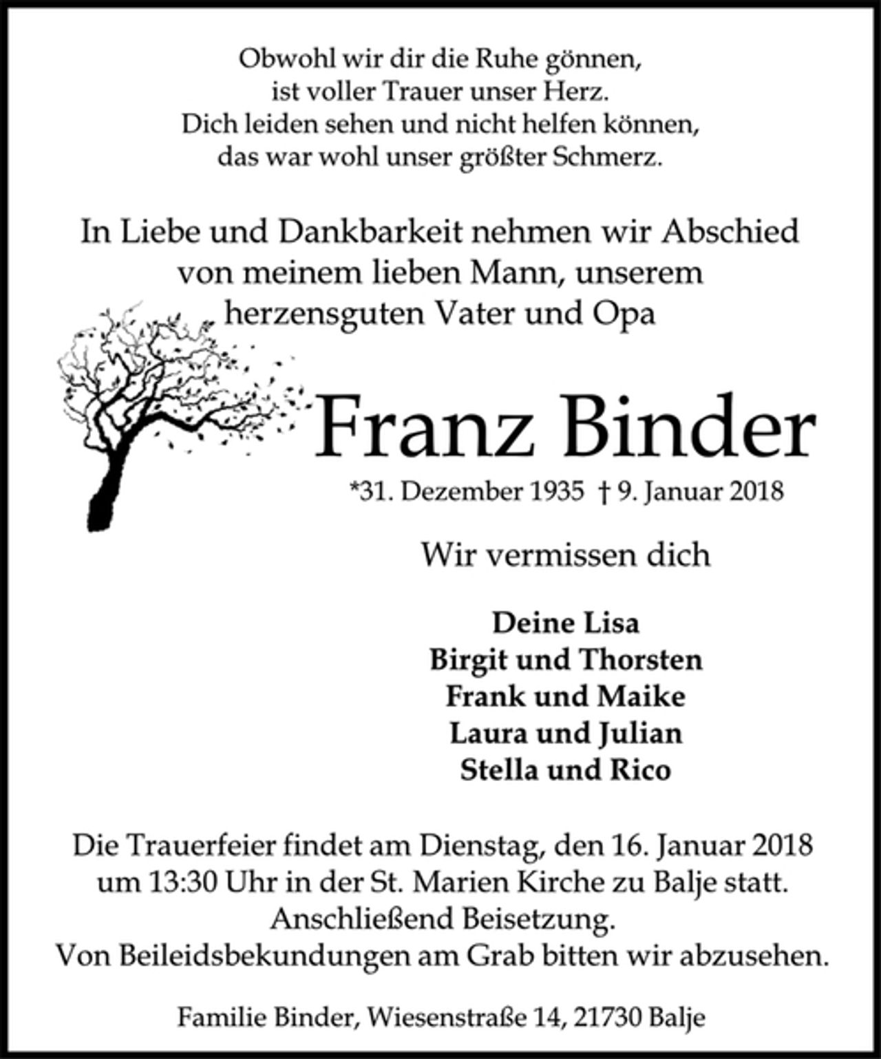 <p>Obwohl wir dir die Ruhe gönnen,<br />ist voller Trauer unser Herz.<br />Dich leiden sehen und nicht helfen können,<br />das war wohl unser größter Schmerz.<br />In Liebe und Dankbarkeit nehmen wir Abschied<br />von meinem lieben Mann, unserem<br />herzensguten Vater und Opa<br />Franz Binder<br />*31. Dezember 1935 † 9. Januar 2018<br />Wir vermissen dich<br />Deine Lisa<br />Birgit und Thorsten<br />Frank und Maike<br />Laura und Julian<br />Stella und Rico<br />Die Trauerfeier findet am Dienstag, den 16. Januar 2018<br />um 13:30 Uhr in der St. Marien Kirche zu Balje statt.<br />Anschließend Beisetzung.<br />Von Beileidsbekundungen am Grab bitten wir abzusehen.<br />Familie Binder, Wiesenstraße 14, 21730 Balje</p>