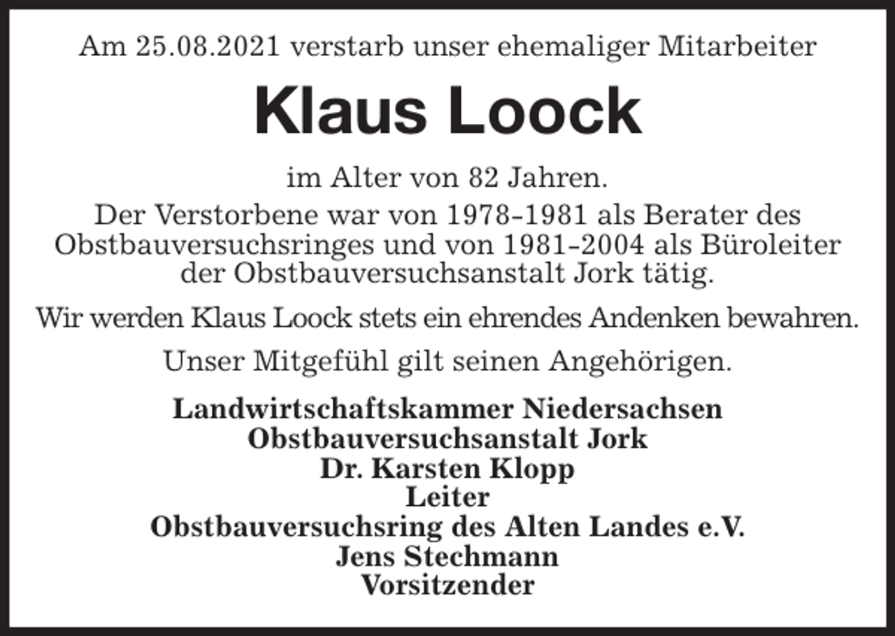 <p>Am 25.08.2021 verstarb unser ehemaliger Mitarbeiter<br />Klaus Loock<br />im Alter von 82 Jahren.<br />Der Verstorbene war von 1978-1981 als Berater des<br />Obstbauversuchsringes und von 1981-2004 als Büroleiter der Obstbauversuchsanstalt Jork tätig.<br />Wir werden Klaus Loock stets ein ehrendes Andenken bewahren.<br />Unser Mitgefühl gilt seinen Angehörigen.<br />Landwirtschaftskammer Niedersachsen<br />Obstbauversuchsanstalt Jork<br />Dr. Karsten Klopp<br />Leiter<br />Obstbauversuchsring des Alten Landes e.V.<br />Jens Stechmann<br />Vorsitzender</p>