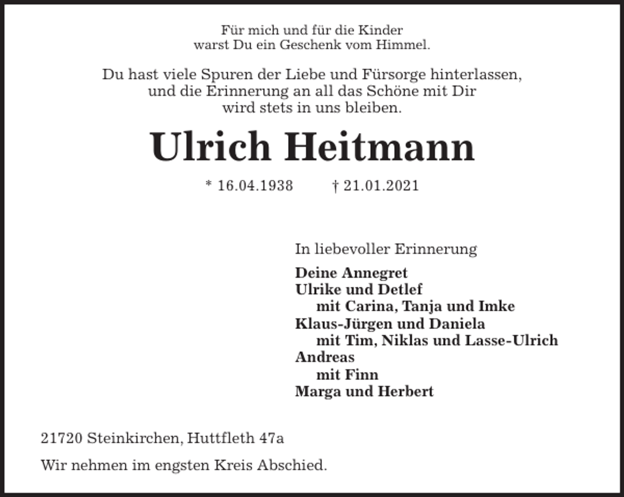 <p>Für mich und für die Kinder<br />warst Du ein Geschenk vom Himmel.<br />Du hast viele Spuren der Liebe und Fürsorge hinterlassen,<br />und die Erinnerung an all das Schöne mit Dir<br />wird stets in uns bleiben.<br />Ulrich Heitmann<br />* 16.04.1938 † 21.01.2021</p>
<p>In liebevoller Erinnerung<br />Deine Annegret<br />Ulrike und Detlef<br />mit Carina, Tanja und Imke<br />Klaus-Jürgen und Daniela<br />mit Tim, Niklas und Lasse-Ulrich<br />Andreas<br />mit Finn<br />Marga und Herbert</p>
<p>21720 Steinkirchen, Huttfleth 47a<br />Wir nehmen im engsten Kreis Abschied.</p>