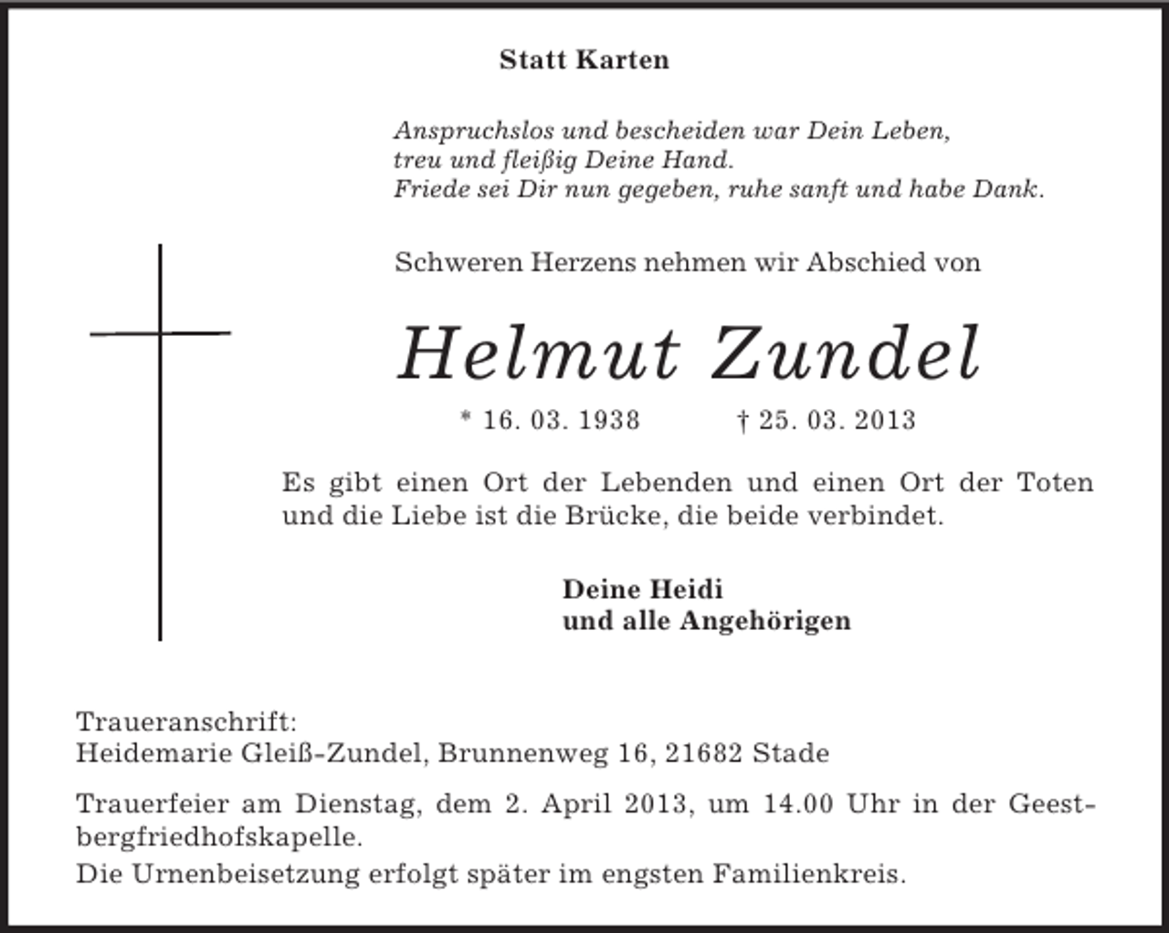 <p>Statt Karten<br />Anspruchslos und bescheiden war Dein Leben,<br />treu und fleißig Deine Hand.<br />Friede sei Dir nun gegeben, ruhe sanft und habe Dank.<br />Schweren Herzens nehmen wir Abschied von<br />Helmut Zundel<br />* 16. 03. 1938 † 25. 03. 2013</p>
<p>Es gibt einen Ort der Lebenden und einen Ort der Toten<br />und die Liebe ist die Brücke, die beide verbindet.<br />Deine Heidi<br />und alle Angehörigen<br />Traueranschrift:<br />Heidemarie Gleiß-Zundel, Brunnenweg 16, 21682 Stade<br />Trauerfeier am Dienstag, dem 2. April 2013, um 14.00 Uhr in der Geest-<br />bergfriedhofskapelle.<br />Die Urnenbeisetzung erfolgt später im engsten Familienkreis.</p>