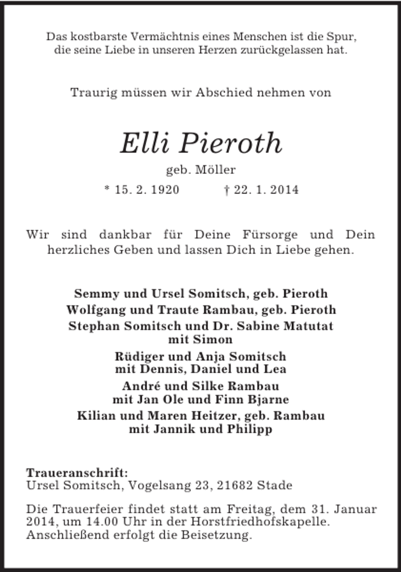 <p>Das kostbarste Vermächtnis eines Menschen ist die Spur,<br />die seine Liebe in unseren Herzen zurückgelassen hat.<br />Traurig müssen wir Abschied nehmen von<br />Elli Pieroth<br />geb. Möller<br />* 15. 2. 1920 † 22. 1. 2014<br />Wir sind dankbar für Deine Fürsorge und Dein<br />herzliches Geben und lassen Dich in Liebe gehen.<br />Semmy und Ursel Somitsch, geb. Pieroth<br />Wolfgang und Traute Rambau, geb. Pieroth<br />Stephan Somitsch und Dr. Sabine Matutat<br />mit Simon<br />Rüdiger und Anja Somitsch<br />mit Dennis, Daniel und Lea<br />André und Silke Rambau<br />mit Jan Ole und Finn Bjarne<br />Kilian und Maren Heitzer, geb. Rambau<br />mit Jannik und Philipp<br />Traueranschrift:<br />Ursel Somitsch, Vogelsang 23, 21682 Stade<br />Die Trauerfeier findet statt am Freitag, dem 31. Januar 2014, um 14.00 Uhr in der Horstfriedhofskapelle.<br />Anschließend erfolgt die Beisetzung.</p>