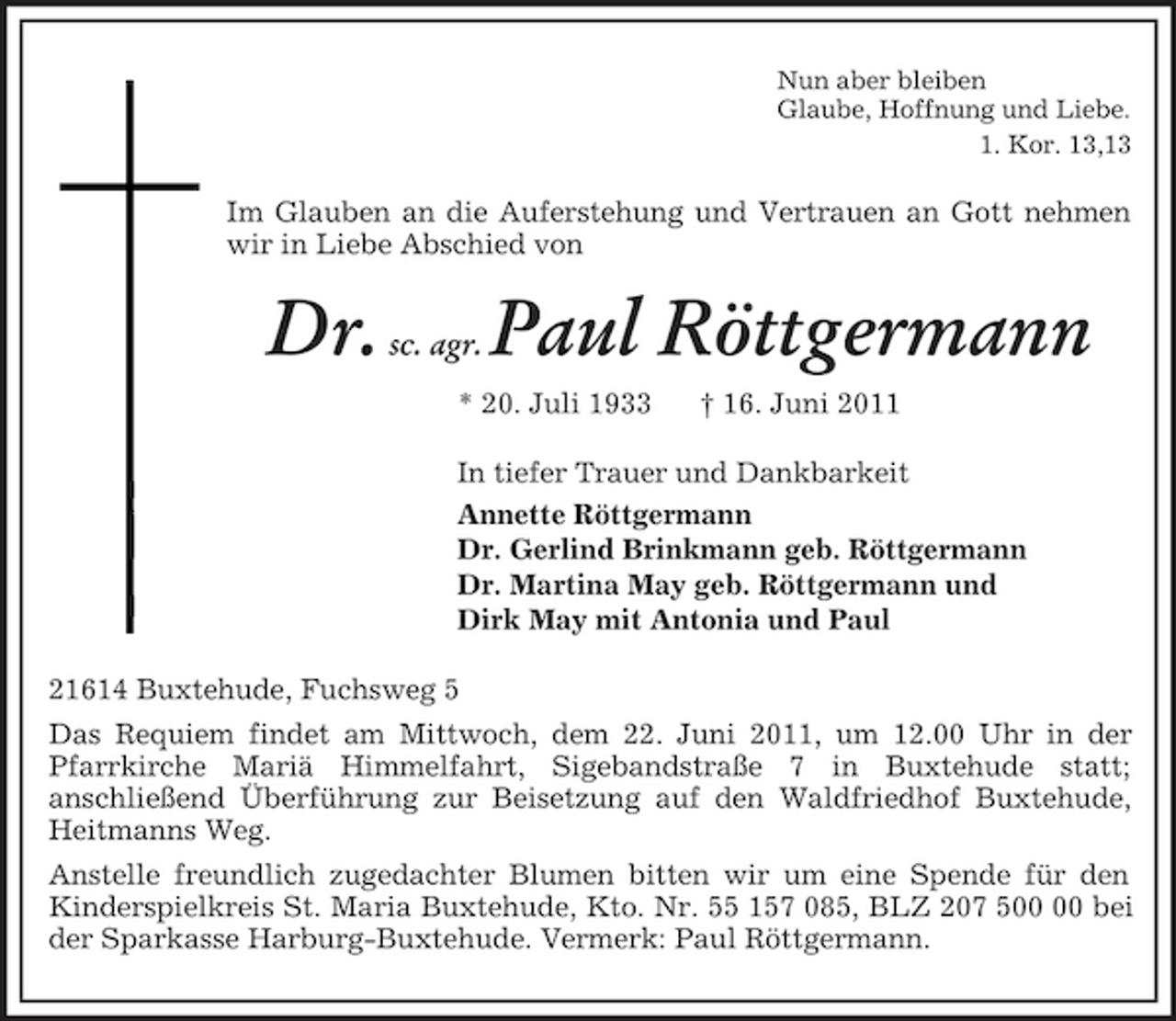 <p>Nun aber bleiben<br />Glaube, Hoffnung und Liebe.<br />1. Kor. 13,13<br />Im Glauben an die Auferstehung und Vertrauen an Gott nehmen wir in Liebe Abschied von<br />Dr. sc. agr. Paul Röttgermann<br />* 20. Juli 1933 † 16. Juni 2011<br />In tiefer Trauer und Dankbarkeit<br />Annette Röttgermann<br />Dr. Gerlind Brinkmann geb. Röttgermann<br />Dr. Martina May geb. Röttgermann und<br />Dirk May mit Antonia und Paul<br />21614 Buxtehude, Fuchsweg 5<br />Das Requiem findet am Mittwoch, dem 22. Juni 2011, um 12.00 Uhr in der Pfarrkirche Mariä Himmelfahrt, Sigebandstraße 7 in Buxtehude statt;<br />anschließend Überführung zur Beisetzung auf den Waldfriedhof Buxtehude, Heitmanns Weg.<br />Anstelle freundlich zugedachter Blumen bitten wir um eine Spende für den Kinderspielkreis St. Maria Buxtehude, Kto. Nr. 55 157 085, BLZ 207 500 00 bei der Sparkasse Harburg-Buxtehude. Vermerk: Paul Röttgermann.</p>