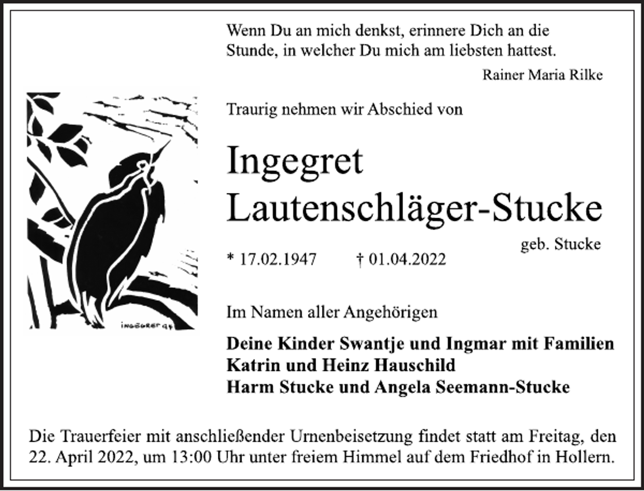 <p>Wenn Du an mich denkst, erinnere Dich an die<br />Stunde, in welcher Du mich am liebsten hattest.<br />Rainer Maria Rilke<br />Traurig nehmen wir Abschied von<br />Ingegret<br />Lautenschläger-Stucke<br />geb. Stucke<br />* 17.02.1947 † 01.04.2022<br />Im Namen aller Angehörigen<br />Deine Kinder Swantje und Ingmar mit Familien<br />Katrin und Heinz Hauschild<br />Harm Stucke und Angela Seemann-Stucke<br />Die Trauerfeier mit anschließender Urnenbeisetzung findet statt am Freitag, den 22. April 2022, um 13:00 Uhr unter freiem Himmel auf dem Friedhof in Hollern.</p>