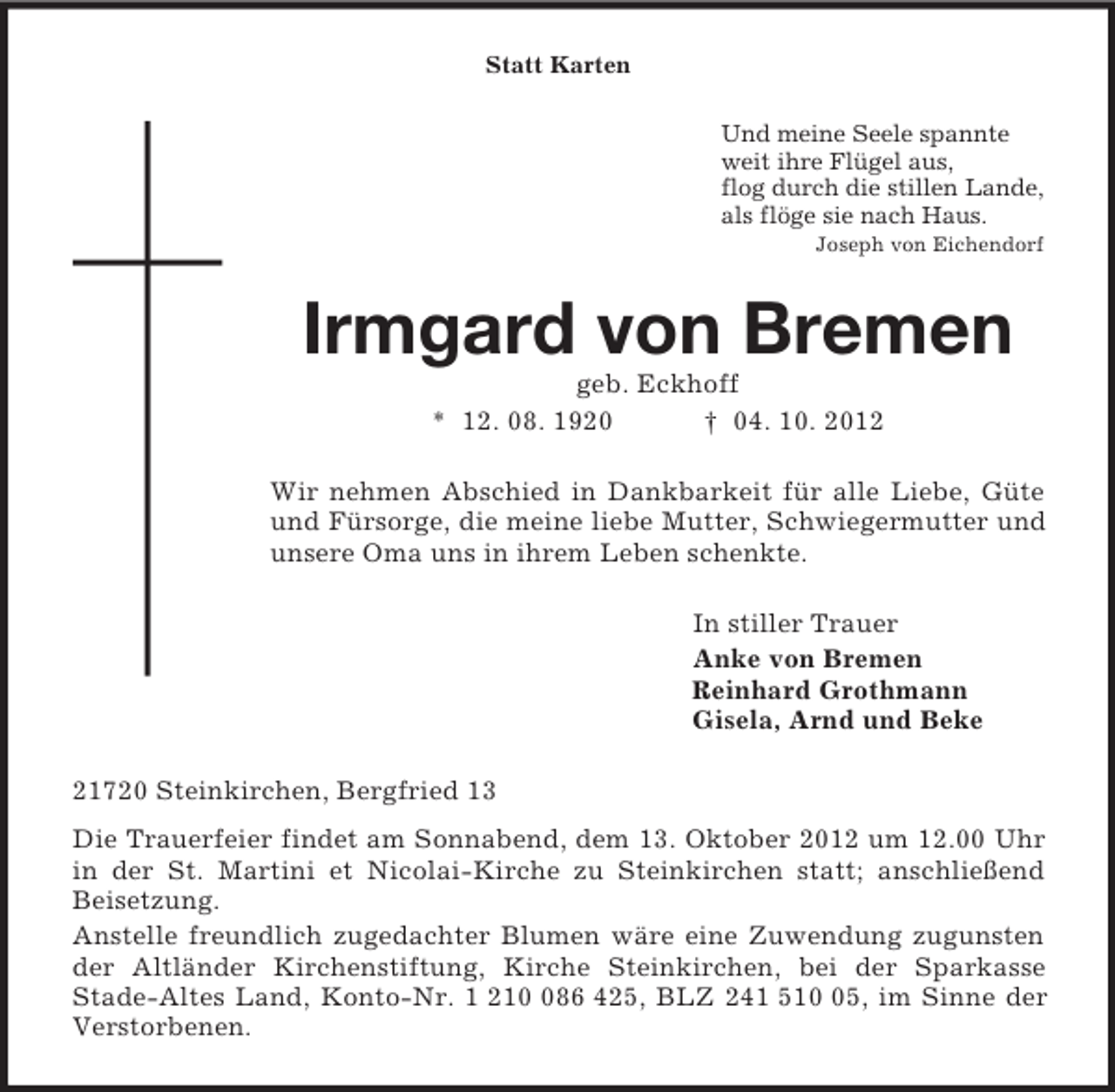 <p>Statt Karten<br />Und meine Seele spannte<br />weit ihre Flügel aus,<br />flog durch die stillen Lande,<br />als flöge sie nach Haus.<br />Joseph von Eichendorf<br />Irmgard von Bremen<br />geb. Eckhoff<br />* 12. 08. 1920 † 04. 10. 2012<br />Wir nehmen Abschied in Dankbarkeit für alle Liebe, Güte und Fürsorge, die meine liebe Mutter, Schwiegermutter und unsere Oma uns in ihrem Leben schenkte.<br />In stiller Trauer<br />Anke von Bremen<br />Reinhard Grothmann<br />Gisela, Arnd und Beke<br />21720 Steinkirchen, Bergfried 13<br />Die Trauerfeier findet am Sonnabend, dem 13. Oktober 2012 um 12.00 Uhr in der St. Martini et Nicolai-Kirche zu Steinkirchen statt; anschließend Beisetzung.<br />Anstelle freundlich zugedachter Blumen wäre eine Zuwendung zugunsten der Altländer Kirchenstiftung, Kirche Steinkirchen, bei der Sparkasse<br />Stade-Altes Land, Konto-Nr. 1 210 086 425, BLZ 241 510 05, im Sinne der Verstorbenen.</p>