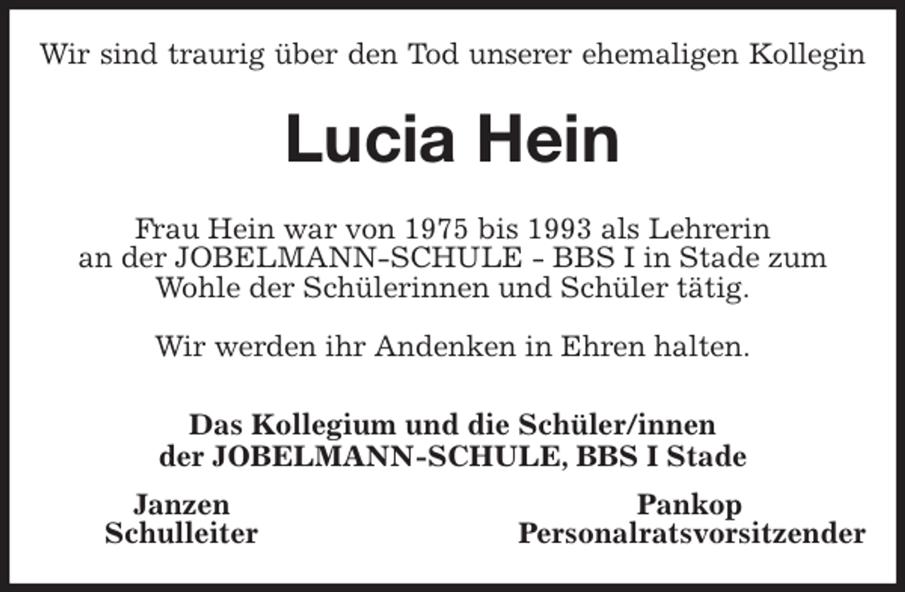 <p>Wir sind traurig über den Tod unserer ehemaligen Kollegin<br />Lucia Hein<br />Frau Hein war von 1975 bis 1993 als Lehrerin<br />an der JOBELMANN-SCHULE - BBS I in Stade zum Wohle der Schülerinnen und Schüler tätig.</p>
<p>Wir werden ihr Andenken in Ehren halten.<br />Das Kollegium und die Schüler/innen<br />der JOBELMANN-SCHULE, BBS I Stade<br />Janzen Pankop<br />Schulleiter Personalratsvorsitzender</p>
