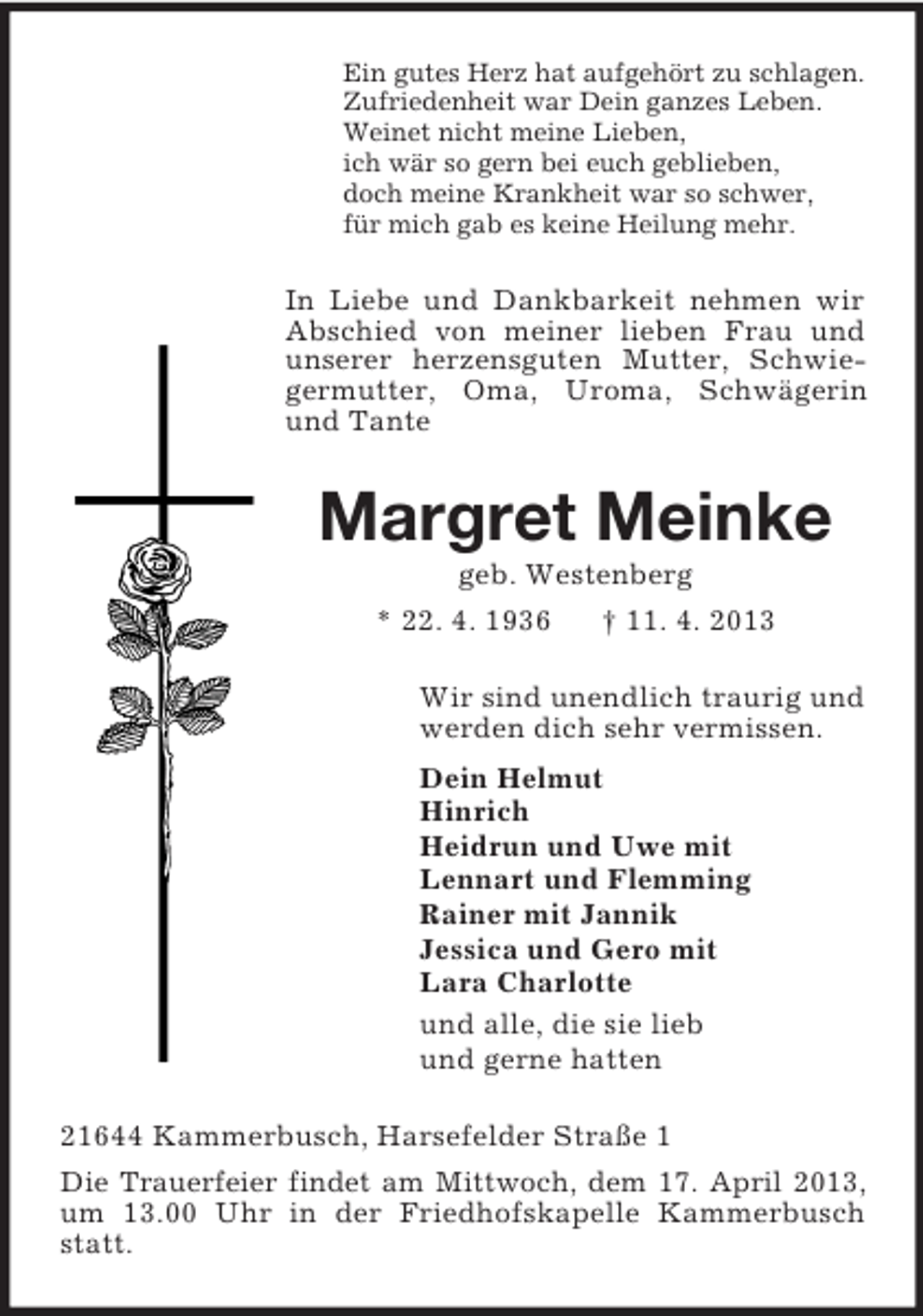 <p>Ein gutes Herz hat aufgehört zu schlagen.<br />Zufriedenheit war Dein ganzes Leben.<br />Weinet nicht meine Lieben,<br />ich wär so gern bei euch geblieben,<br />doch meine Krankheit war so schwer,<br />für mich gab es keine Heilung mehr.</p><p>In Liebe und Dankbarkeit nehmen wir<br />Abschied von meiner lieben Frau und<br />unserer herzensguten Mutter, Schwiegermutter, Oma, Uroma, Schwägerin<br />und Tante</p><p>Margret Meinke<br />geb. Westenberg<br />* 22. 4. 1936<br />† 11. 4. 2013<br />Wir sind unendlich traurig und<br />werden dich sehr vermissen.<br />Dein Helmut<br />Hinrich<br />Heidrun und Uwe mit<br />Lennart und Flemming<br />Rainer mit Jannik<br />Jessica und Gero mit<br />Lara Charlotte<br />und alle, die sie lieb<br />und gerne hatten<br />21644 Kammerbusch, Harsefelder Straße 1<br />Die Trauerfeier findet am Mittwoch, dem 17. April 2013,<br />um 13.00 Uhr in der Friedhofskapelle Kammerbusch<br />statt.</p>