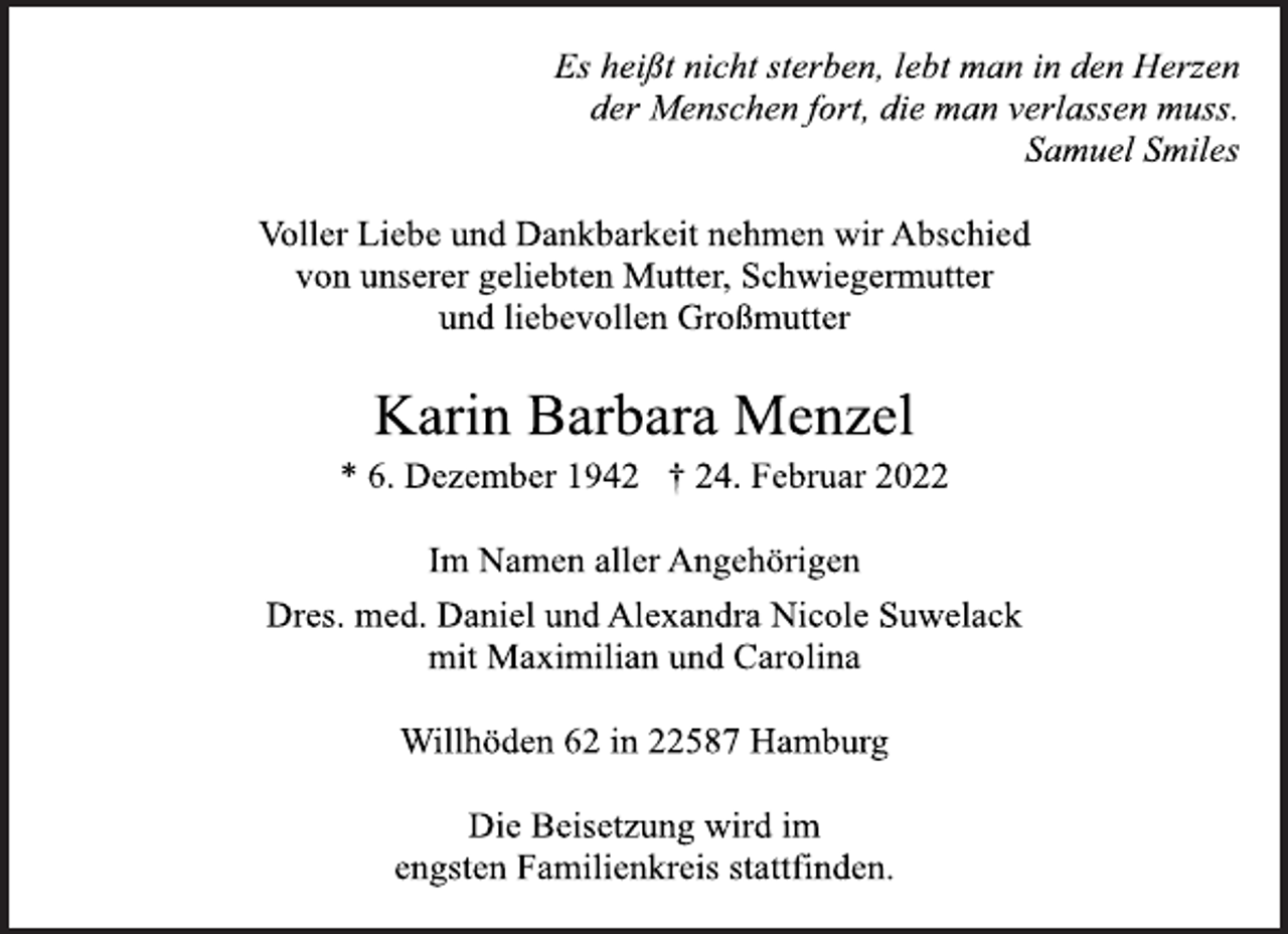 <p>Es heißt nicht sterben, lebt man in den Herzen<br />der Menschen fort, die man verlassen muss.<br />Samuel Smiles<br />Voller Liebe und Dankbarkeit nehmen wir Abschied<br />von unserer geliebten Mutter, Schwiegermutter<br />und liebevollen Großmutter<br />Karin Barbara Menzel<br />* 6. Dezember 1942 † 24. Februar 2022<br />Im Namen aller Angehörigen<br />Dres. med. Daniel und Alexandra Nicole Suwelack<br />mit Maximilian und Carolina<br />Willhöden 62 in 22587 Hamburg<br />Die Beisetzung wird im<br />engsten Familienkreis stattfinden.</p>