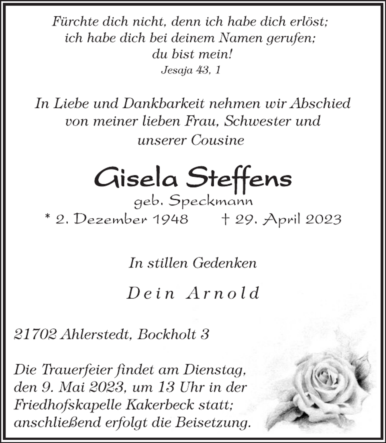 <p>Fürchte dich nicht, denn ich habe dich erlöst;<br />ich habe dich bei deinem Namen gerufen;<br />du bist mein!<br />Jesaja 43, 1<br />In Liebe und Dankbarkeit nehmen wir Abschied<br />von meiner lieben Frau, Schwester und<br />unserer Cousine<br />Gisela Steffens<br />geb. Speckmann<br />* 2. Dezember 1948 † 29. April 2023<br />In stillen Gedenken<br />D e i n A r n o l d<br />21702 Ahlerstedt, Bockholt 3<br />Die Trauerfeier findet am Dienstag,<br />den 9. Mai 2023, um 13 Uhr in der<br />Friedhofskapelle Kakerbeck statt;<br />anschließend erfolgt die Beisetzung.</p>