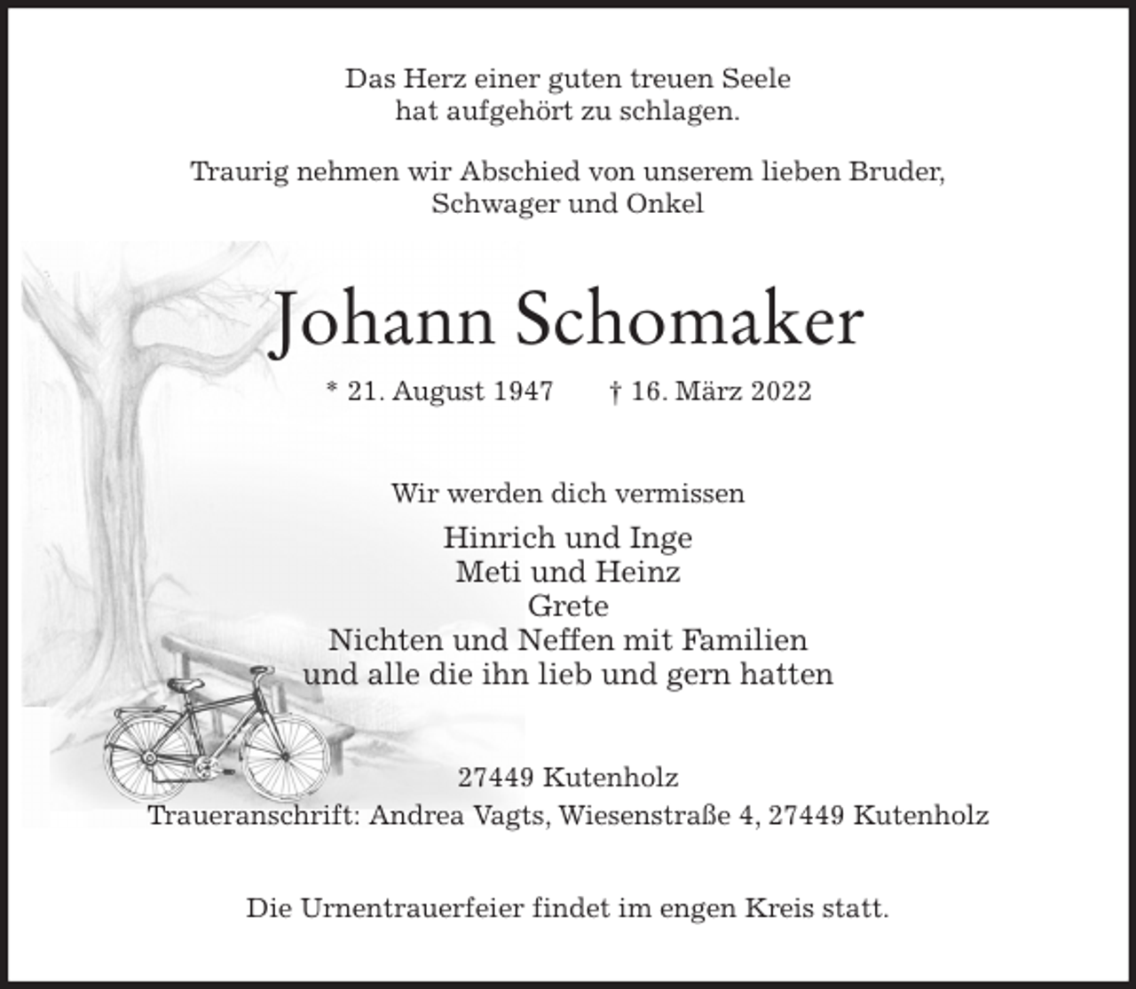 <p>Das Herz einer guten treuen Seele<br />hat aufgehört zu schlagen.</p>
<p>Traurig nehmen wir Abschied von unserem lieben Bruder,<br />Schwager und Onkel<br />Johann Schomaker<br />* 21. August 1947 † 16. März 2022<br />Wir werden dich vermissen<br />Hinrich und Inge<br />Meti und Heinz<br />Grete<br />Nichten und Neffen mit Familien<br />und alle die ihn lieb und gern hatten<br />27449 Kutenholz<br />Traueranschrift: Andrea Vagts, Wiesenstraße 4, 27449 Kutenholz</p>
<p>Die Urnentrauerfeier findet im engen Kreis statt.</p>