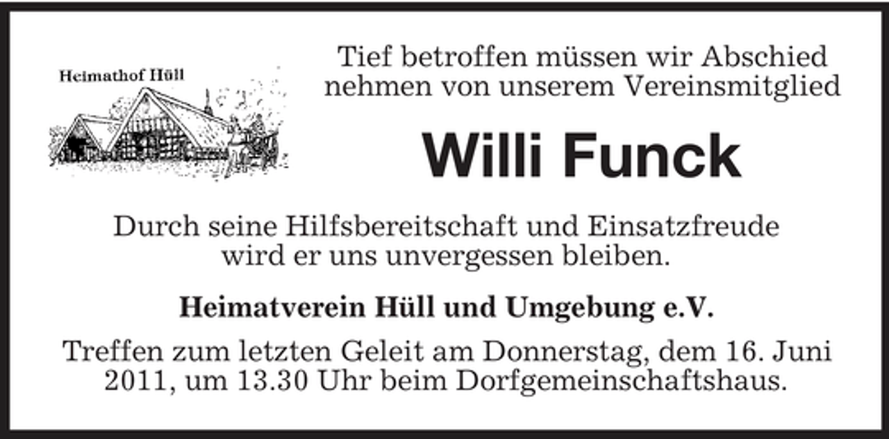 <p>Tief betroffen müssen wir Abschied nehmen von unserem Vereinsmitglied</p><p>Willi Funck<br />Durch seine Hilfsbereitschaft und Einsatzfreude wird er uns unvergessen bleiben. Heimatverein Hüll und Umgebung e.V. Treffen zum letzten Geleit am Donnerstag, dem 16. Juni 2011, um 13.30 Uhr beim Dorfgemeinschaftshaus.</p>