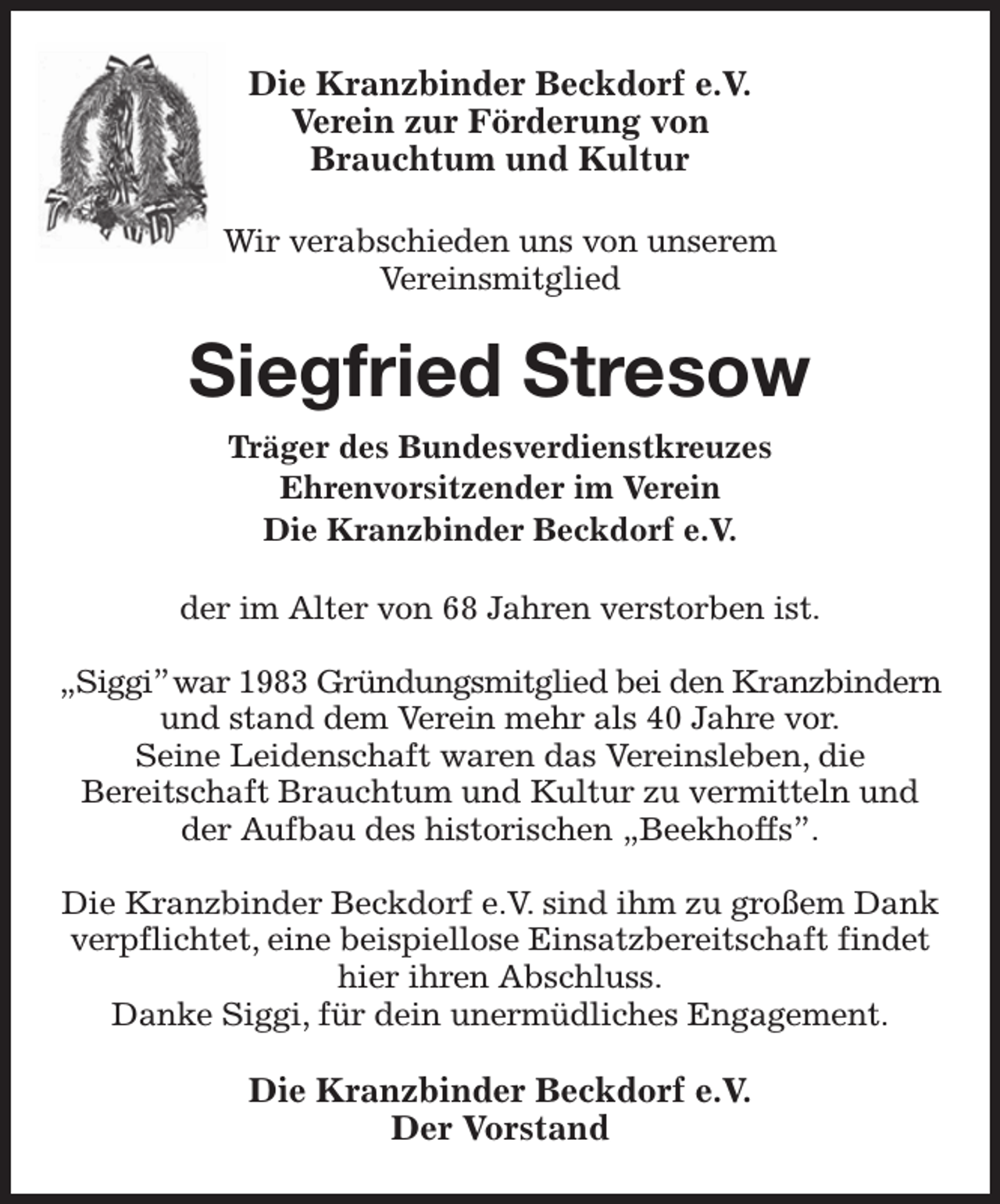 <p>Die Kranzbinder Beckdorf e.V.<br />Verein zur Förderung von<br />Brauchtum und Kultur</p><p>Wir verabschieden uns von unserem<br />Vereinsmitglied<br />Siegfried Stresow<br />Träger des Bundesverdienstkreuzes<br />Ehrenvorsitzender im Verein<br />Die Kranzbinder Beckdorf e.V.<br />der im Alter von 68 Jahren verstorben ist.</p><p>„Siggi” war 1983 Gründungsmitglied bei den Kranzbindern<br />und stand dem Verein mehr als 40 Jahre vor.<br />Seine Leidenschaft waren das Vereinsleben, die<br />Bereitschaft Brauchtum und Kultur zu vermitteln und der Aufbau des historischen „Beekhoffs”.</p><p>Die Kranzbinder Beckdorf e.V. sind ihm zu großem Dank verpflichtet, eine beispiellose Einsatzbereitschaft findet hier ihren Abschluss.<br />Danke Siggi, für dein unermüdliches Engagement.<br />Die Kranzbinder Beckdorf e.V.<br />Der Vorstand</p>