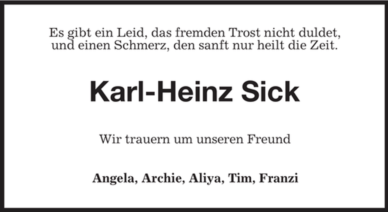 <p>Es gibt ein Leid, das fremden Trost nicht duldet, und einen Schmerz, den sanft nur heilt die Zeit.</p><p>Karl-Heinz Sick<br />Wir trauern um unseren Freund Angela, Archie, Aliya, Tim, Franzi</p>