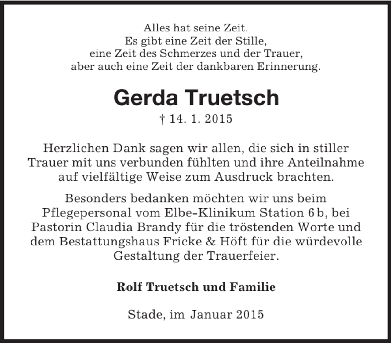 <p>Alles hat seine Zeit.<br />Es gibt eine Zeit der Stille,<br />eine Zeit des Schmerzes und der Trauer,<br />aber auch eine Zeit der dankbaren Erinnerung.<br />Gerda Truetsch<br />† 14. 1. 2015<br />Herzlichen Dank sagen wir allen, die sich in stiller<br />Trauer mit uns verbunden fühlten und ihre Anteilnahme<br />auf vielfältige Weise zum Ausdruck brachten.<br />Besonders bedanken möchten wir uns beim<br />Pflegepersonal vom Elbe-Klinikum Station 6 b, bei<br />Pastorin Claudia Brandy für die tröstenden Worte und dem Bestattungshaus Fricke</p>