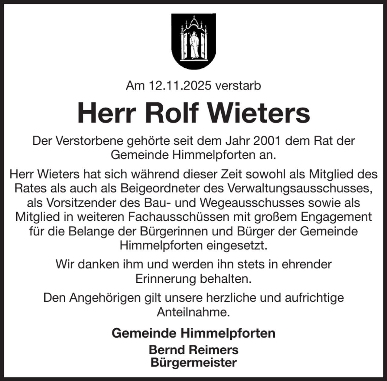 <p>Am 12.11.2025 verstarb<br />Herr Rolf Wieters<br />Der Verstorbene gehörte seit dem Jahr 2001 dem Rat der<br />Gemeinde Himmelpforten an.<br />Herr Wieters hat sich während dieser Zeit sowohl als Mitglied des<br />Rates als auch als Beigeordneter des Verwaltungsausschusses, als Vorsitzender des Bau- und Wegeausschusses sowie als<br />Mitglied in weiteren Fachausschüssen mit großem Engagement für die Belange der Bürgerinnen und Bürger der Gemeinde<br />Himmelpforten eingesetzt.<br />Wir danken ihm und werden ihn stets in ehrender<br />Erinnerung behalten.<br />Den Angehörigen gilt unsere herzliche und aufrichtige<br />Anteilnahme.<br />Gemeinde Himmelpforten<br />Bernd Reimers<br />Bürgermeister</p>