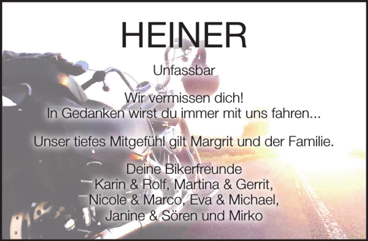 <p>HEINER<br />Unfassbar<br />Wir vermissen dich !<br />In Gedanken wirst du immer mit uns fahren...<br />Unser tiefes Mitgefühl gilt Margrit und der Familie.<br />Deine Bikerfreunde<br />Karin &amp; Rolf, Martina &amp; Gerrit, Nicole &amp; Marco, Eva &amp; Michael,<br />Janine &amp; Sören und Mirko</p>