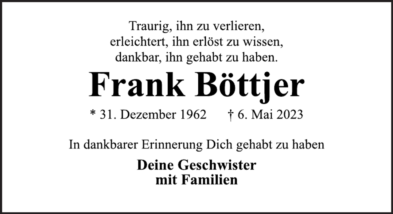 <p>Traurig, ihn zu verlieren,<br />erleichtert, ihn erlöst zu wissen,<br />dankbar, ihn gehabt zu haben.<br />Frank Böttjer<br />* 31. Dezember 1962 † 6. Mai 2023<br />In dankbarer Erinnerung Dich gehabt zu haben<br />Deine Geschwister<br />mit Familien</p>