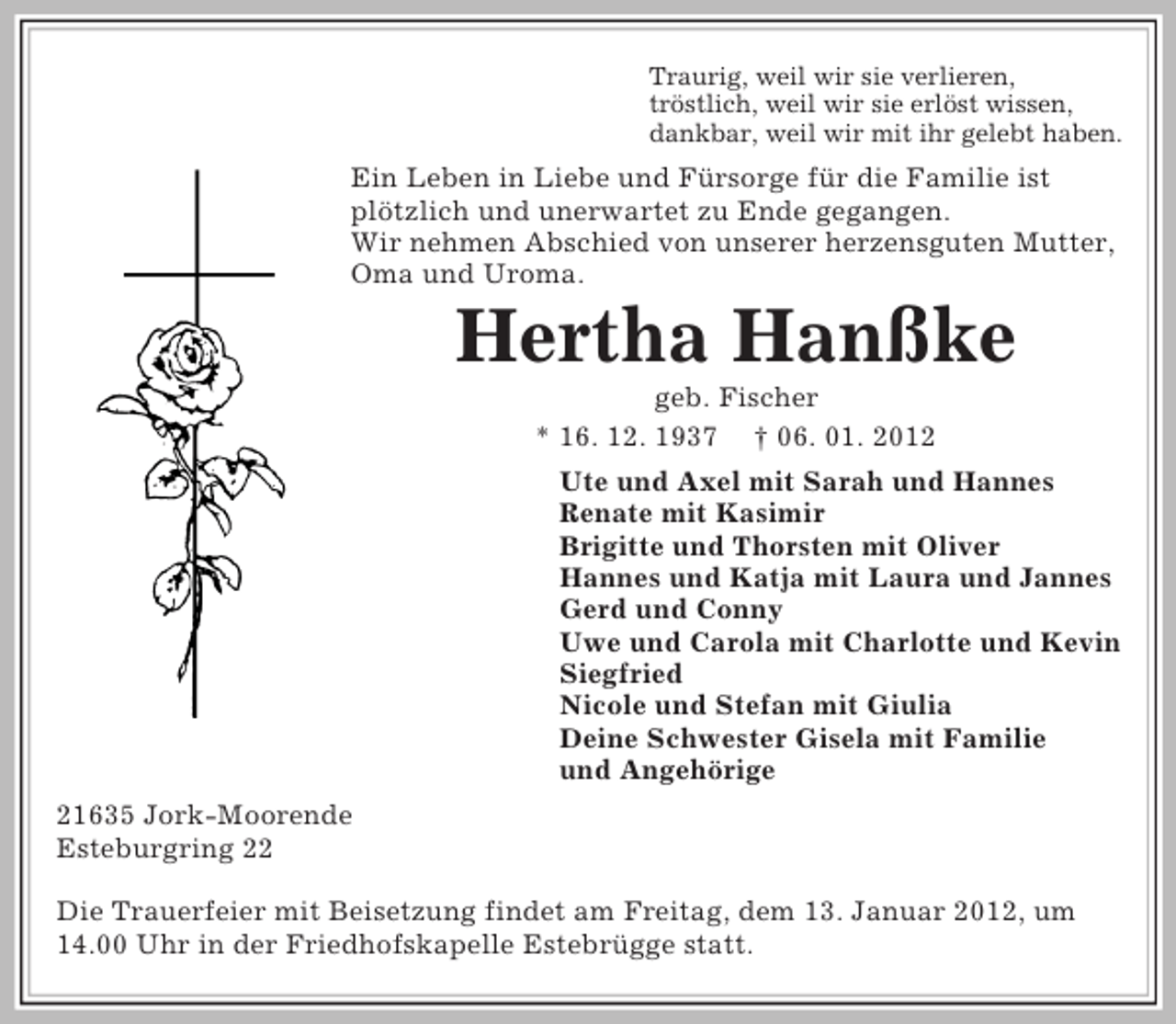 <p>Traurig, weil wir sie verlieren,<br />tröstlich, weil wir sie erlöst wissen,<br />dankbar, weil wir mit ihr gelebt haben.<br />Ein Leben in Liebe und Fürsorge für die Familie ist<br />plötzlich und unerwartet zu Ende gegangen.<br />Wir nehmen Abschied von unserer herzensguten Mutter,<br />Oma und Uroma.<br />Hertha Hanßke<br />geb. Fischer<br />* 16. 12. 1937 † 06. 01. 2012<br />Ute und Axel mit Sarah und Hannes<br />Renate mit Kasimir<br />Brigitte und Thorsten mit Oliver<br />Hannes und Katja mit Laura und Jannes<br />Gerd und Conny<br />Uwe und Carola mit Charlotte und Kevin<br />Siegfried<br />Nicole und Stefan mit Giulia<br />Deine Schwester Gisela mit Familie<br />und Angehörige<br />21635 Jork-Moorende<br />Esteburgring 22</p><p>Die Trauerfeier mit Beisetzung findet am Freitag, dem 13. Januar 2012, um 14.00 Uhr in der Friedhofskapelle Estebrügge statt.</p>