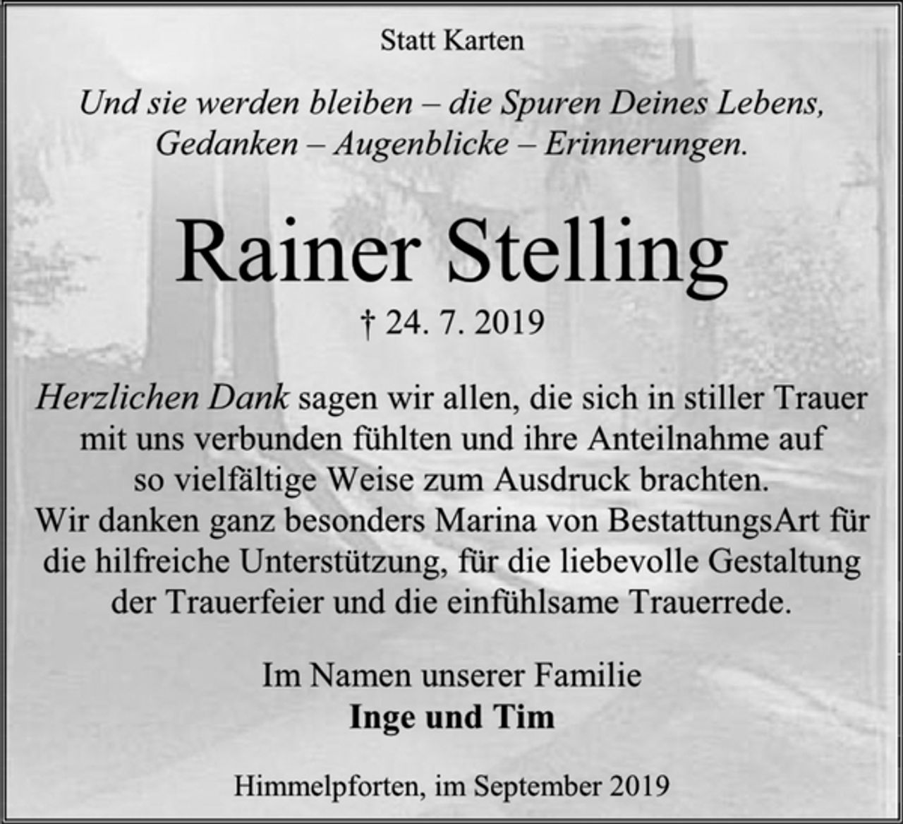 <p>Statt Karten<br />Und sie werden bleiben – die Spuren Deines Lebens,<br />Gedanken – Augenblicke – Erinnerungen.<br />Rainer Stelling<br />† 24. 7. 2019<br />Herzlichen Dank sagen wir allen, die sich in stiller Trauer<br />mit uns verbunden fühlten und ihre Anteilnahme auf<br />so vielfältige Weise zum Ausdruck brachten.<br />Wir danken ganz besonders Marina von BestattungsArt für<br />die hilfreiche Unterstützung, für die liebevolle Gestaltung<br />der Trauerfeier und die einfühlsame Trauerrede.<br />Im Namen unserer Familie<br />Inge und Tim<br />Himmelpforten, im September 2019</p>