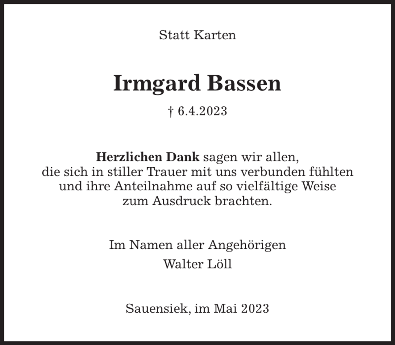 <p>Statt Karten<br />Irmgard Bassen<br />† 6.4.2023<br />Herzlichen Dank sagen wir allen,<br />die sich in stiller Trauer mit uns verbunden fühlten<br />und ihre Anteilnahme auf so vielfältige Weise<br />zum Ausdruck brachten.<br />Im Namen aller Angehörigen<br />Walter Löll<br />Sauensiek, im Mai 2023</p>