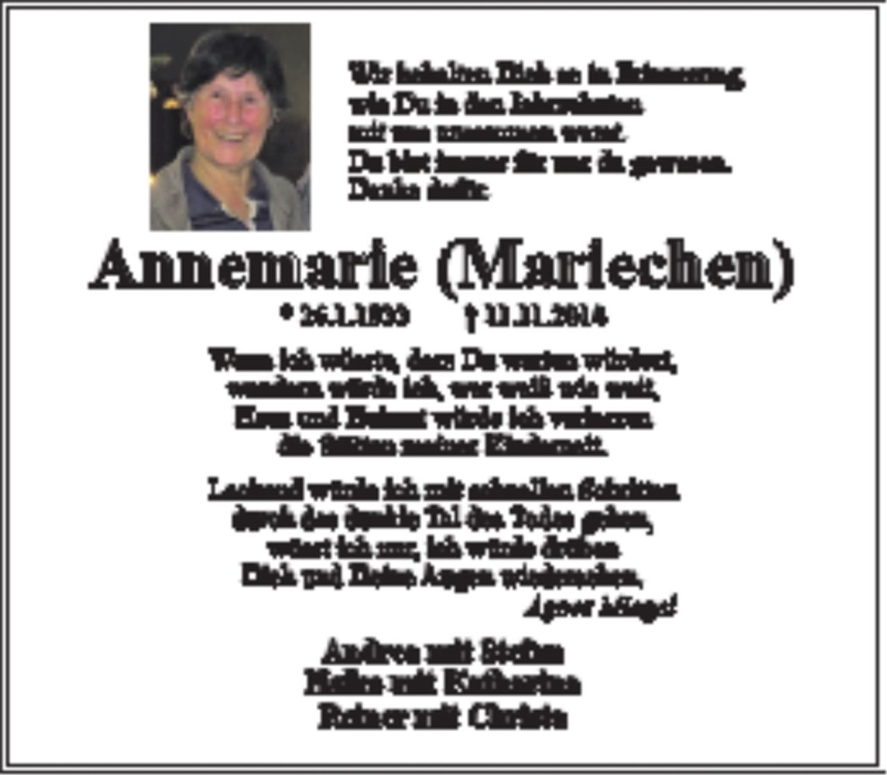 <p>Wir behalten Dich so in Erinnerung,<br />wie Du in den Jahrzehnten<br />mit uns zusammen warst.<br />Du bist immer für uns da gewesen.<br />Danke dafür.</p>
<p>Annemarie (Mariechen)<br />* 26.1.1933 + 11.11.2015</p>
<p>Wenn ich wüsste, dass Du warten würdest,<br />wandern würde ich, wer weiß wie weit,<br />Haus und Heimat würde ich verlassen<br />die Stätten meiner Kinderzeit.</p>
<p>Lachend würde ich mit schnellen Schritten<br />durch das dunkle Tal des Todes gehen,<br />wüsst ich nur, ich würde drüben<br />Dich und Deine Augen wiedersehen.<br />Agens Miegel</p>
<p>Andrea mit Stefan<br />Heiko mit Katharina<br />Reiner mit Christa</p>