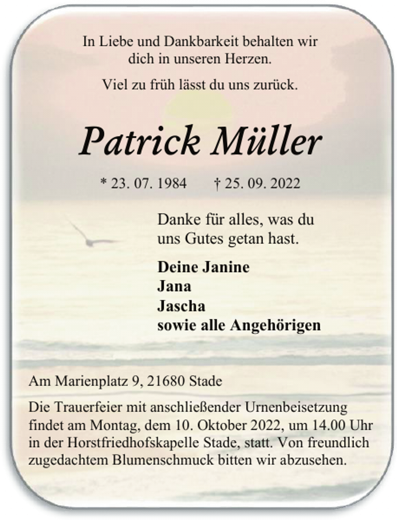 <p>In Liebe und Dankbarkeit behalten wir<br />dich in unseren Herzen.<br />Viel zu früh lässt du uns zurück.<br />Patrick Müller<br />* 23. 07. 1984 † 25. 09. 2022<br />Danke für alles, was du<br />uns Gutes getan hast.<br />Deine Janine<br />Jana<br />Jascha<br />sowie alle Angehörigen<br />Am Marienplatz 9, 21680 Stade<br />Die Trauerfeier mit anschließender Urnenbeisetzung findet<br />am Montag, dem 10. Oktober 2022, um 14.00 Uhr in<br />der Horstfriedhofskapelle in Stade, statt. Von freundlich<br />zugedachtem Blumenschmuck bitten wir abzusehen.</p>