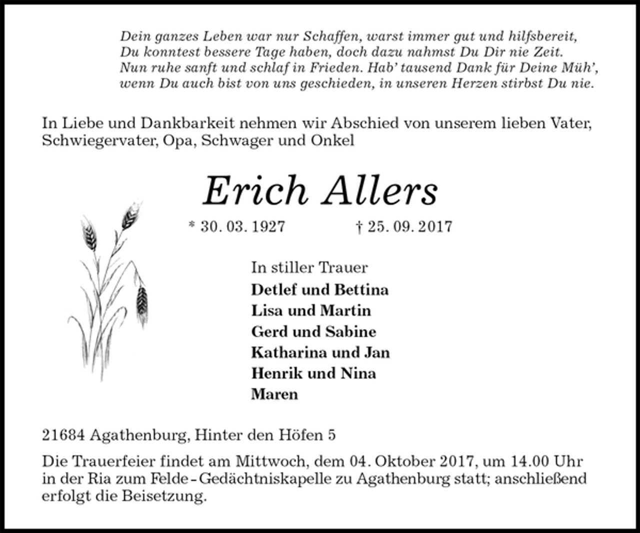 <p>Dein ganzes Leben war nur Schaffen, warst immer gut und hilfsbereit,<br />Du konntest bessere Tage haben, doch dazu nahmst Du Dir nie Zeit.<br />Nun ruhe sanft und schlaf in Frieden. Hab’ tausend Dank für Deine Müh’,<br />wenn Du auch bist von uns geschieden, in unseren Herzen stirbst Du nie.<br />In Liebe und Dankbarkeit nehmen wir Abschied von unserem lieben Vater, Schwiegervater, Opa, Schwager und Onkel<br />Erich Allers<br />* 30. 03. 1927 † 25. 09. 2017<br />In stiller Trauer<br />Detlef und Bettina<br />Lisa und Martin<br />Gerd und Sabine<br />Katharina und Jan<br />Henrik und Nina<br />Maren<br />21684 Agathenburg, Hinter den Höfen 5<br />Die Trauerfeier findet am Mittwoch, dem 04. Oktober 2017, um 14.00 Uhr in der Ria zum Felde - Gedächtniskapelle zu Agathenburg statt; anschließend erfolgt die Beisetzung.</p>