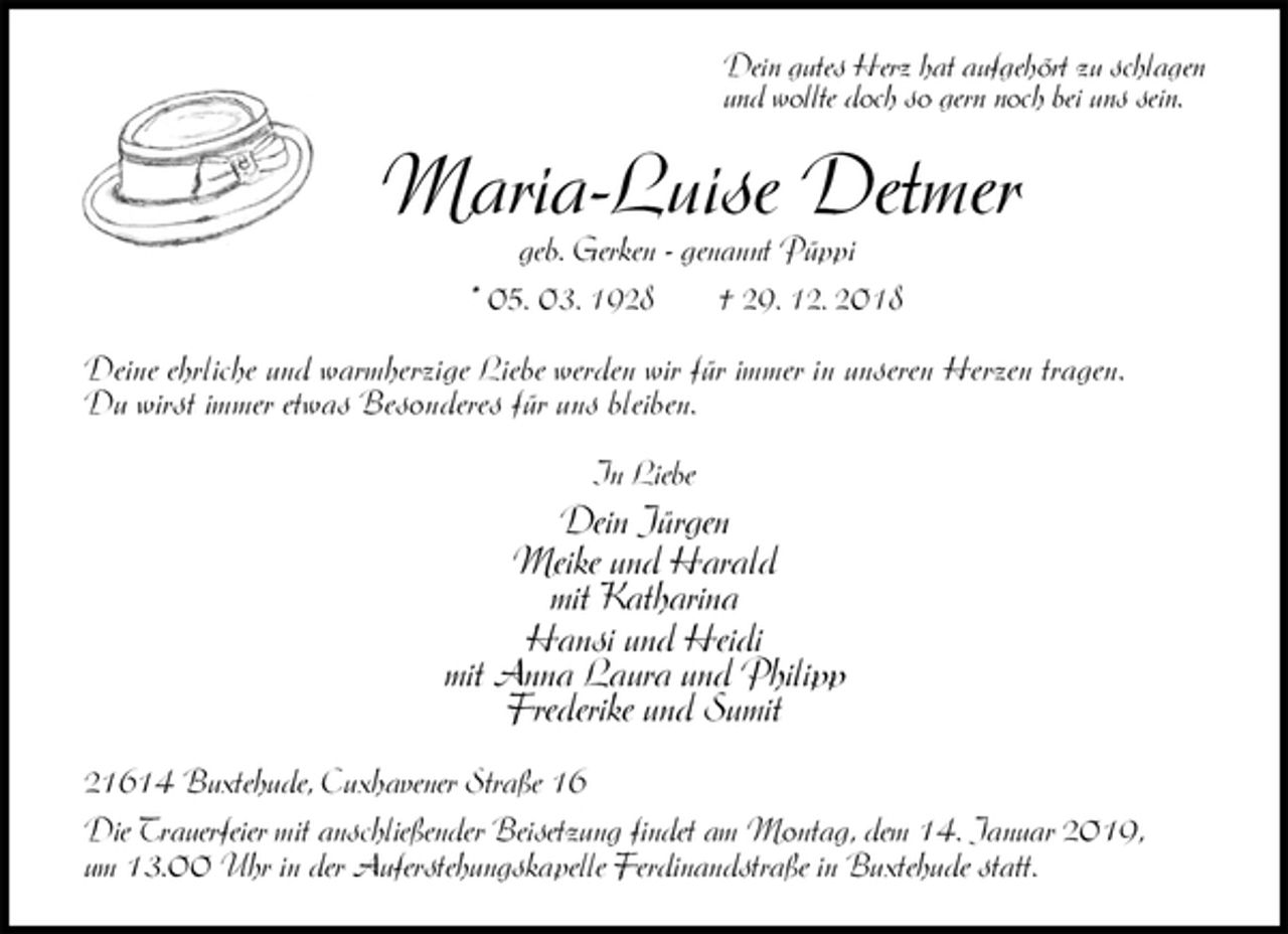 <p>Dein gutes Herz hat aufgehört zu schlagen<br />und wollte doch so gern noch bei uns sein.<br />Maria-Luise Detmer<br />geb. Gerken - genannt Püppi<br />* 05. 03. 1928 † 29. 12. 2018<br />Deine ehrliche und warmherzige Liebe werden wir für immer in unseren Herzen tragen.<br />Du wirst immer etwas Besonderes für uns bleiben.<br />In Liebe<br />Dein Jürgen<br />Meike und Harald<br />mit Katharina<br />Hansi und Heidi<br />mit Anna Laura und Philipp<br />Frederike und Sumit<br />21614 Buxtehude, Cuxhavener Straße 16<br />Die Trauerfeier mit anschließender Beisetzung findet am Montag, dem 14. Januar 2019,<br />um 13.00 Uhr in der Auferstehungskapelle Ferdinandstraße in Buxtehude statt.</p>