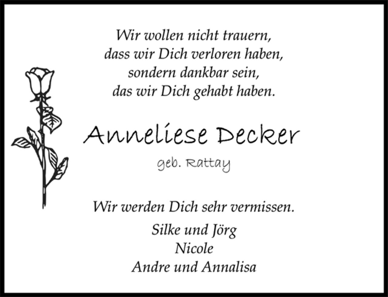 <p>Wir wollen nicht trauern,<br />dass wir Dich verloren haben,<br />sondern dankbar sein,<br />das wir Dich gehabt haben.<br />Anneliese Decker<br />geb. Rattay<br />Wir werden Dich sehr vermissen.<br />Silke und Jörg<br />Nicole<br />Andre und Annalisa</p>