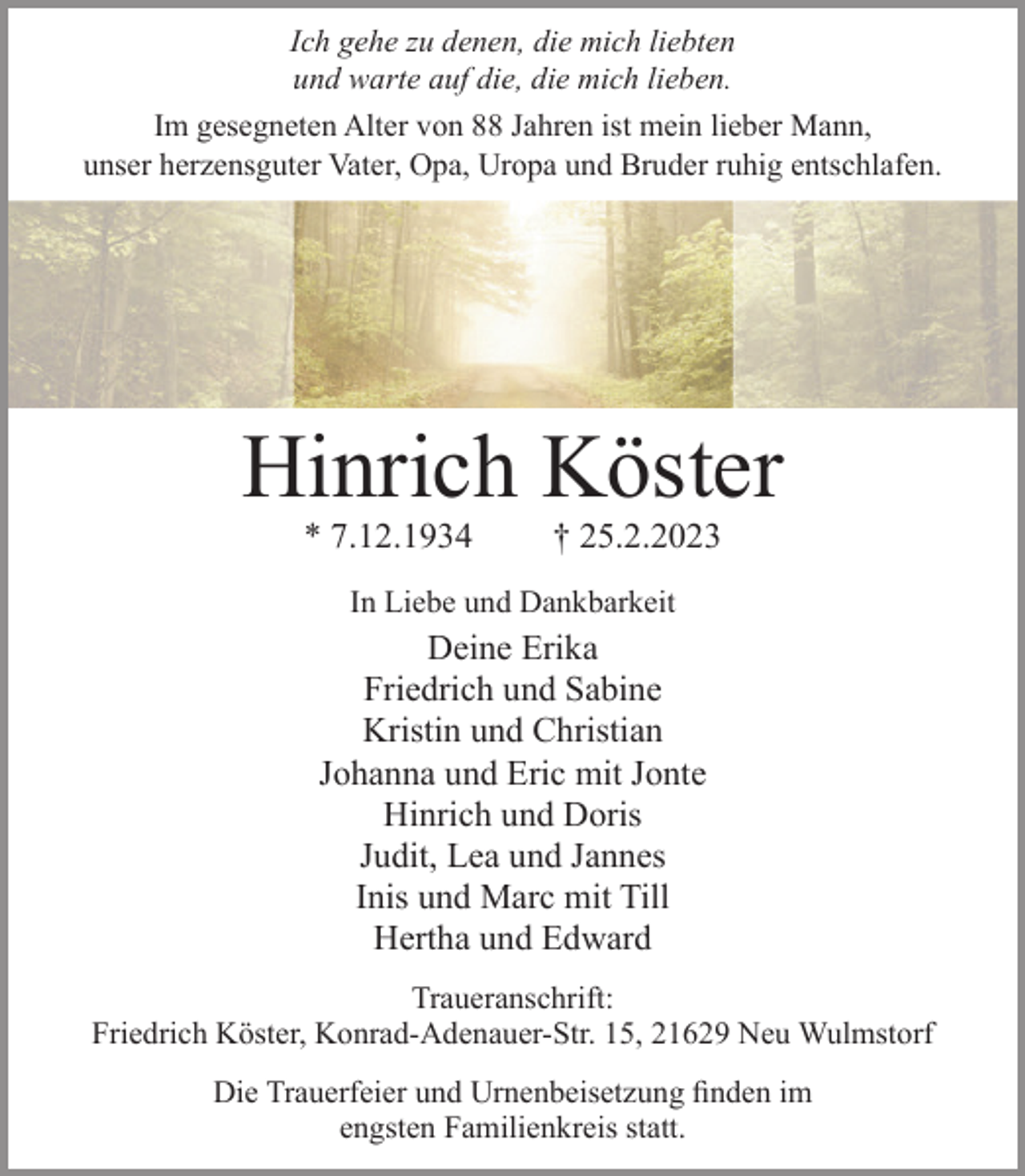 <p>Ich gehe zu denen, die mich liebten<br />und warte auf die, die mich lieben<br />Im gesegneten Alter von 88 Jahren ist mein lieber Mann, unser herzensguter Vater, Opa, Uropa und Bruder ruhig entschlafen.<br />Hinrich Köster<br />* 7.12.1934 † 25.2.2023<br />In Liebe und Dankbarkeit<br />Deine Erika<br />Friedrich und Sabine<br />Kristin und Christian<br />Johanna und Eric mit Jonte<br />Hinrich und Doris<br />Judit, Lea und Jannes<br />Inis und Marc mit Till<br />Hertha und Edward<br />Traueranschrift:<br />Friedrich Köster, Konrad-Adenauer-Str. 15, 21629 Neu Wulmstorf<br />Die Trauerfeier und Urnenbeisetzung finden im<br />engsten Familienkreis statt.</p>
