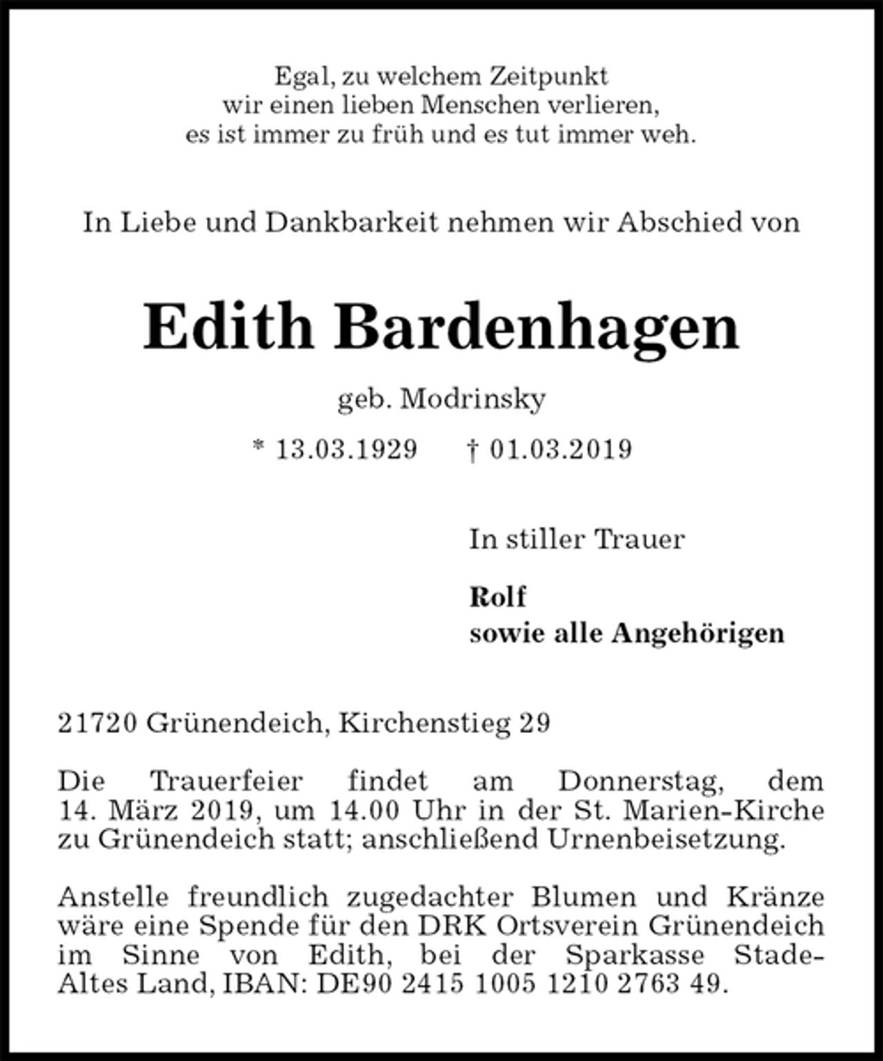 <p>Egal, zu welchem Zeitpunkt<br />wir einen lieben Menschen verlieren,<br />es ist immer zu früh und es tut immer weh.<br />In Liebe und Dankbarkeit nehmen wir Abschied von<br />Edith Bardenhagen<br />geb. Modrinsky<br />* 13.03.1929 † 01.03.2019<br />In stiller Trauer</p><p>Rolf<br />sowie alle Angehörigen<br />21720 Grünendeich, Kirchenstieg 29</p><p>Die Trauerfeier findet am Donnerstag, dem<br />14. März 2019, um 14.00 Uhr in der St. Marien-Kirche zu Grünendeich statt; anschließend Urnenbeisetzung.</p><p>Anstelle freundlich zugedachter Blumen und Kränze wäre eine Spende für den DRK Ortsverein Grünendeich im Sinne von Edith, bei der Sparkasse Stade-<br />Altes Land, IBAN: DE90 2415 1005 1210 2763 49.</p>