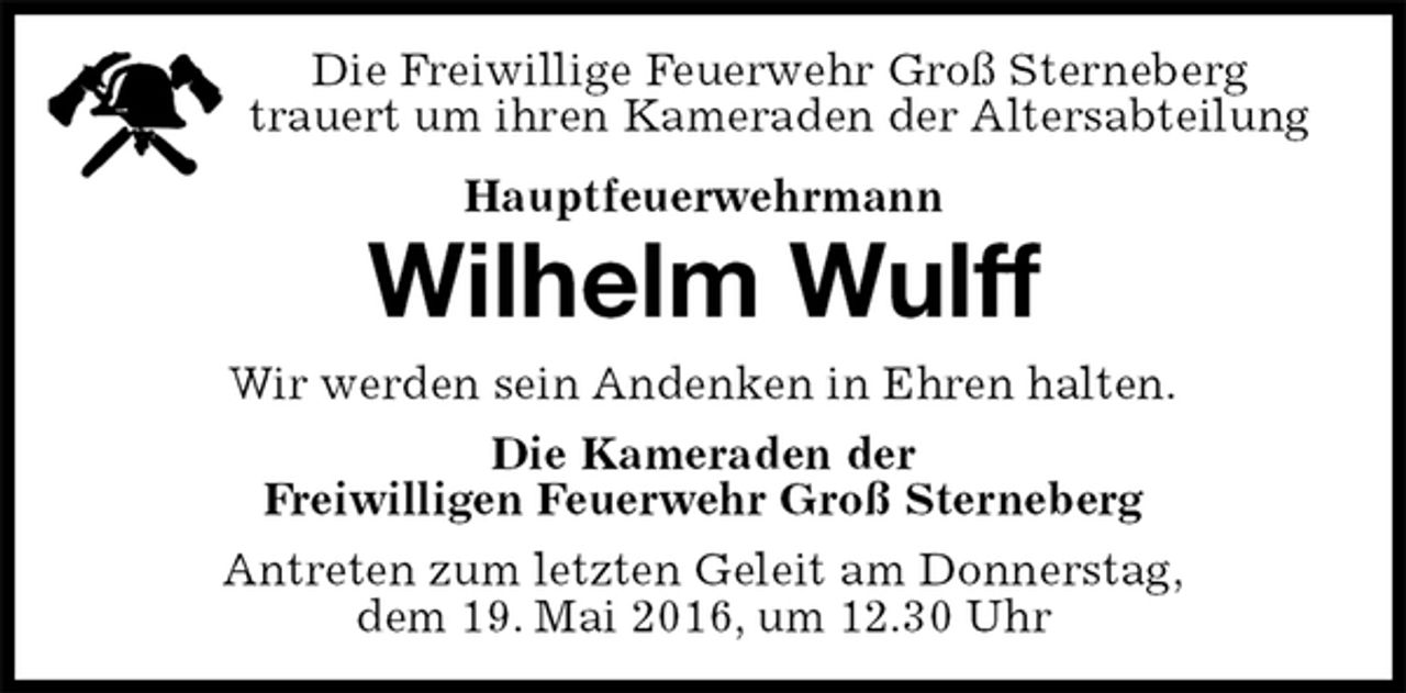 <p>Die Freiwillige Feuerwehr Groß Sterneberg<br />trauert um ihren Kameraden der Altersabteilung<br />Hauptfeuerwehrmann<br />Wilhelm Wulff<br />Wir werden sein Andenken in Ehren halten.<br />Die Kameraden der<br />Freiwilligen Feuerwehr Groß Sterneberg<br />Antreten zum letzten Geleit am Donnerstag,<br />dem 19. Mai 2016, um 12.30 Uhr</p>