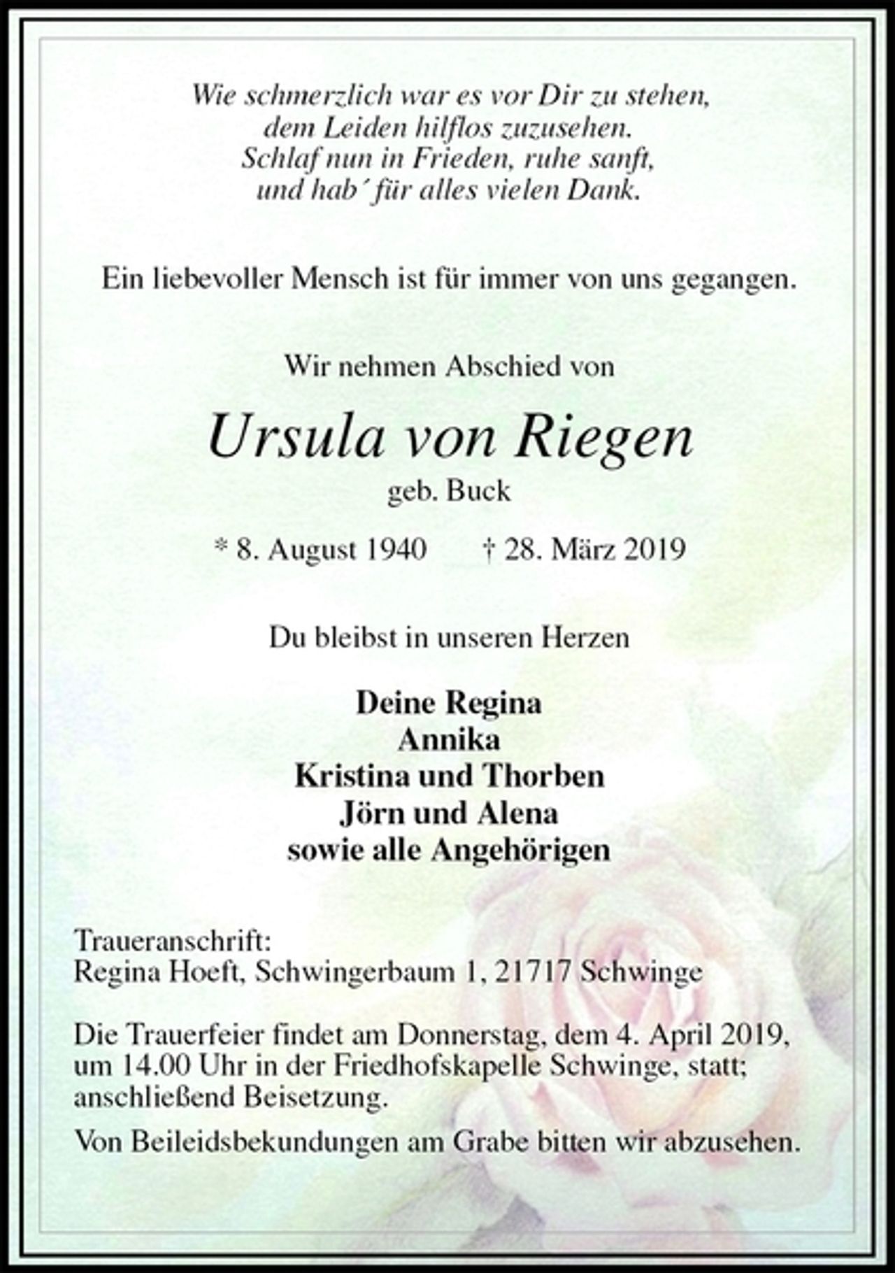 <p>Wie schmerzlich war es vor Dir zu stehen,<br />dem Leiden hilflos zuzusehen.<br />Schlaf nun in Frieden, ruhe sanft,<br />und hab´ für alles vielen Dank.</p><p>Ein liebevoller Mensch ist für immer von uns gegangen.</p><p>Wir nehmen Abschied von</p><p>Ursula von Riegen<br />geb. Buck</p><p>* 8. August 1940 † 28. März 2019</p><p>Du bleibst in unseren Herzen</p><p>Deine Regina<br />Annika<br />Kristina und Thorben<br />Jörn und Alena<br />sowie alle Angehörigen</p><p>Traueranschrift:<br />Regina Hoeft, Schwingerbaum 1, 21717 Schwinge</p><p>Die Trauerfeier findet am Donnerstag, dem 4. April 2019,<br />um 14.00 Uhr in der Friedhofskapelle Schwinge, statt;<br />anschließend Beisetzung.<br />Von Beileidsbekundungen am Grabe bitten wir abzusehen.</p>