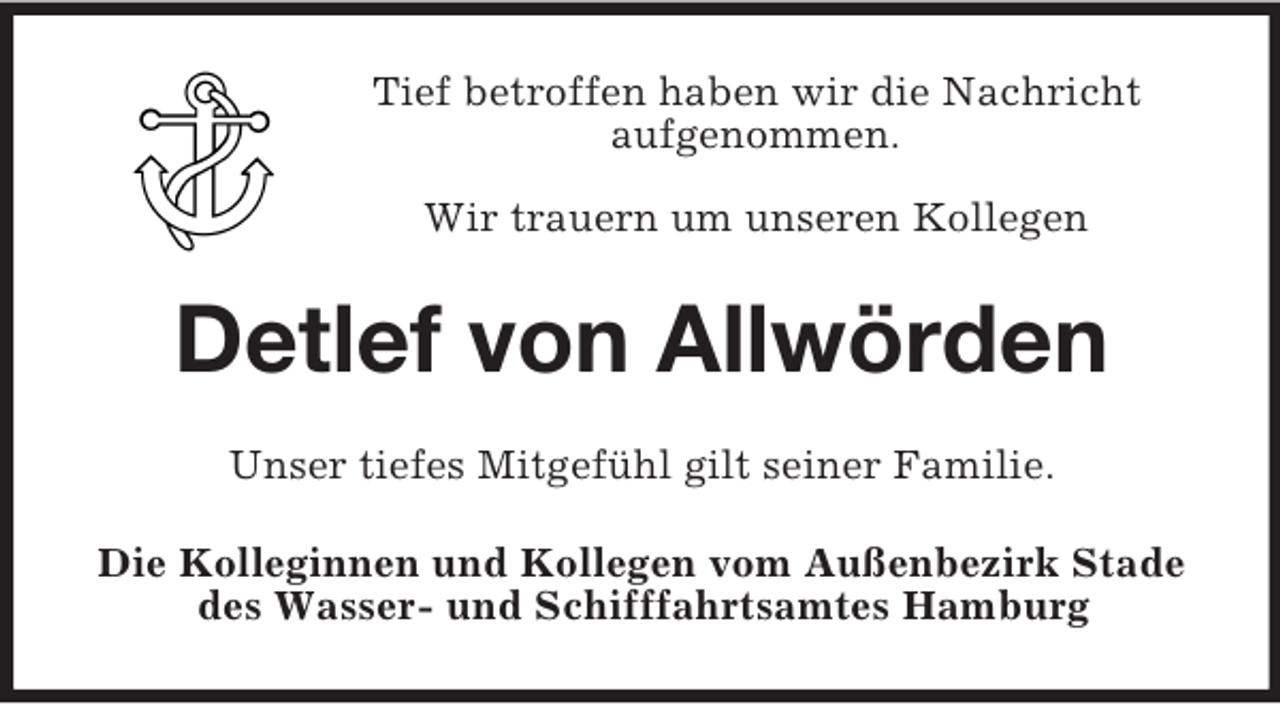 <p>Tief betroffen haben wir die Nachricht<br />aufgenommen.<br />Wir trauern um unseren Kollegen</p><p>Detlef von Allwörden<br />Unser tiefes Mitgefühl gilt seiner Familie.<br />Die Kolleginnen und Kollegen vom Außenbezirk Stade<br />des Wasser- und Schifffahrtsamtes Hamburg</p>