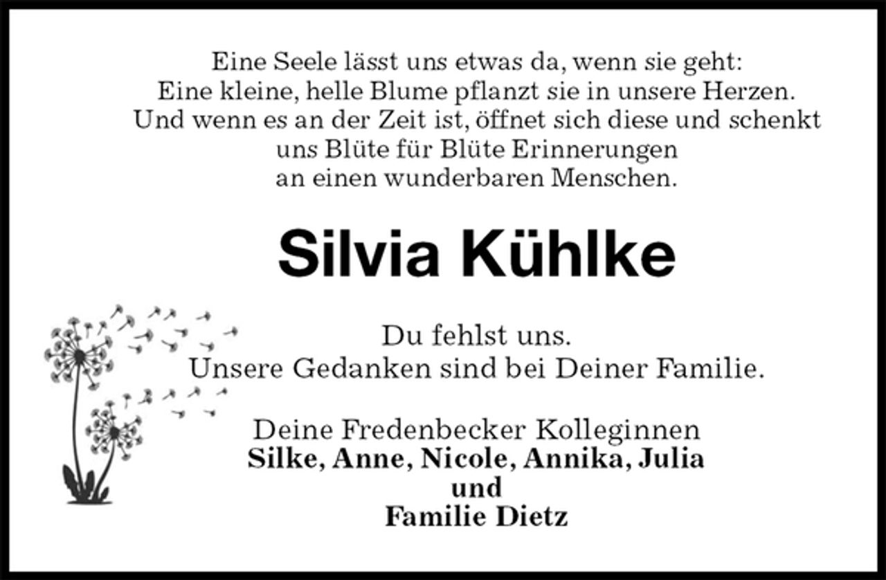 <p>Eine Seele lässt uns etwas da, wenn sie geht:<br />Eine kleine, helle Blume pflanzt sie in unsere Herzen.<br />Und wenn es an der Zeit ist, öffnet sich diese und schenkt<br />uns Blüte für Blüte Erinnerungen<br />an einen wunderbaren Menschen.<br />Silvia Kühlke<br />Du fehlst uns.<br />Unsere Gedanken sind bei Deiner Familie.<br />Deine Fredenbecker Kolleginnen<br />Silke, Anne, Nicole, Annika, Julia<br />und<br />Familie Dietz</p>