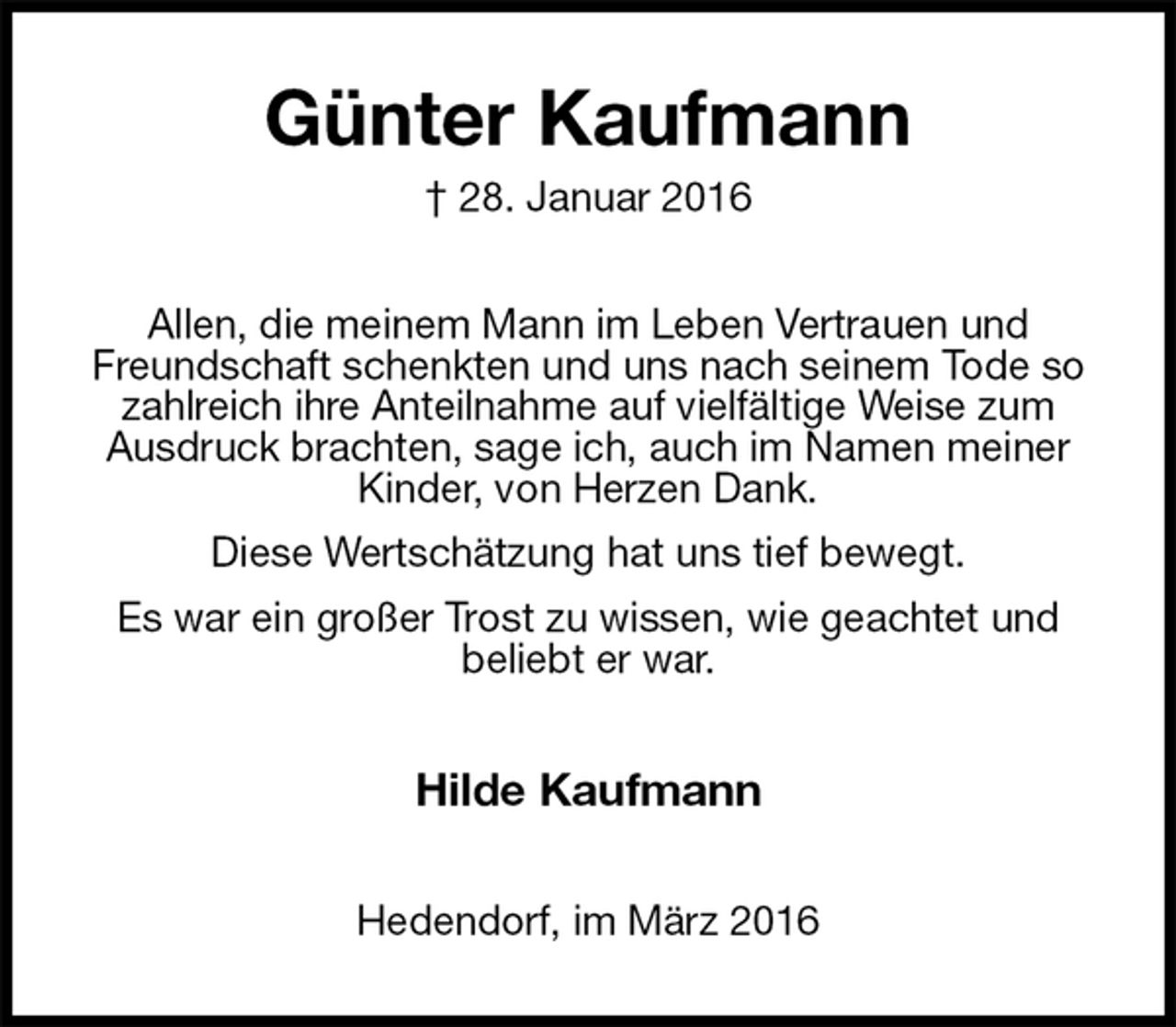 <p>Günter Kaufmann<br />† 28. Januar 2016<br />Allen, die meinem Mann im Leben Vertrauen und<br />Freundschaft schenkten und uns nach seinem Tode so zahlreich ihre Anteilnahme auf vielfältige Weise zum Ausdruck brachten, sage ich, auch im Namen meiner Kinder, von Herzen Dank.<br />Diese Wertschätzung hat uns tief bewegt.<br />Es war ein großer Trost zu wissen, wie geachtet und<br />beliebt er war.<br />Hilde Kaufmann<br />Hedendorf, im März 2016</p>
