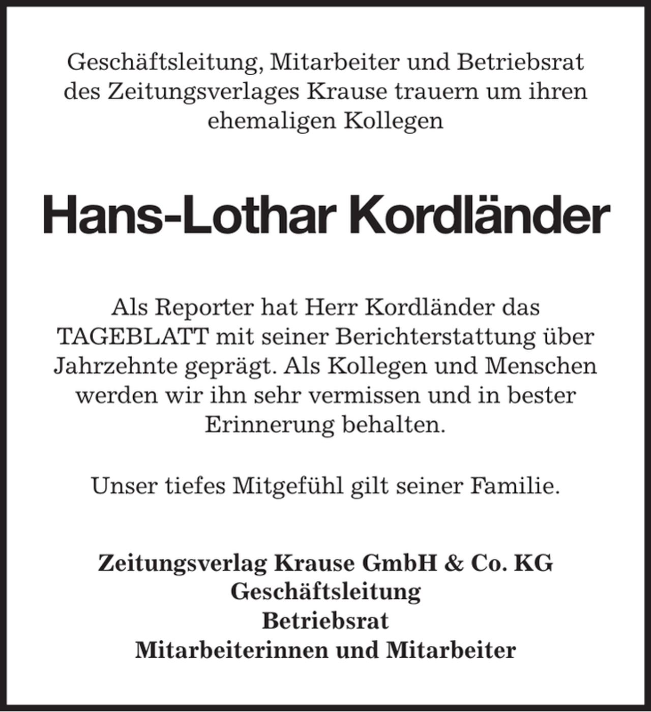 <p>Geschäftsleitung, Mitarbeiter und Betriebsrat<br />des Zeitungsverlages Krause trauern um ihren<br />ehemaligen Kollegen<br />Hans-Lothar Kordländer<br />Als Reporter hat Herr Kordländer das<br />TAGEBLATT mit seiner Berichterstattung über Jahrzehnte geprägt. Als Kollegen und Menschen werden wir ihn sehr vermissen und in bester<br />Erinnerung behalten.<br />Unser tiefes Mitgefühl gilt seiner Familie.<br />Zeitungsverlag Krause GmbH &amp; Co. KG<br />Geschäftsleitung<br />Betriebsrat<br />Mitarbeiterinnen und Mitarbeiter</p>
