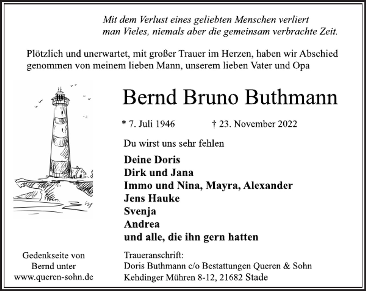 <p>Mit dem Verlust eines geliebten Menschen verliert<br />man Vieles, niemals aber die gemeinsam verbrachte Zeit.<br />Plötzlich und unerwartet, mit großer Trauer im Herzen, haben wir Abschied<br />genommen von meinem lieben Mann, unserem lieben Vater und Opa<br />Bernd Bruno Buthmann<br />* 7. Juli 1946 † 23. November 2022<br />Du wirst uns sehr fehlen<br />Deine Doris<br />Dirk und Jana<br />Immo und Nina, Mayra, Alexander<br />Jens Hauke<br />Svenja<br />Andrea<br />und alle, die ihn gern hatten<br />Traueranschrift:<br />Doris Buthmann c/o Bestattungen Queren &amp; Sohn<br />Kehdinger Mühren 8-12, 21682 Stade<br />Gedenkseite von<br />Bernd unter<br />www.queren-sohn.de</p>