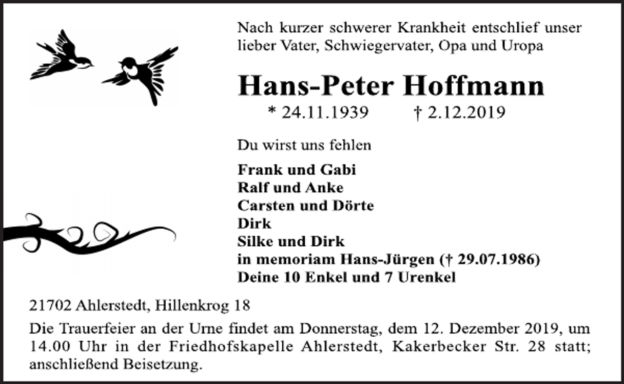 <p>Nach kurzer schwerer Krankheit entschlief unser<br />lieber Vater, Schwiegervater, Opa und Uropa<br />Hans-Peter Ho<span>Stephan Zastrow </span><br />* 24.11.1939 † 2.12.2019<br />Du wirst uns fehlen<br />Frank und Gabi<br />Ralf und Anke<br />Carsten und Dörte<br />Dirk<br />Silke und Dirk<br />in memoriam Hans-Jürgen († 29.07.1986)<br />Deine 10 Enkel und 7 Urenkel<br />21702 Ahlerstedt, Hillenkrog 18<br />Die Trauerfeier an der Urne findet am Donnerstag, dem 12. Dezember 2019, um<br />14.00 Uhr in der Friedhofskapelle Ahlerstedt, Kakerbecker Str. 28 statt;<br />anschließend Beisetzung.</p>