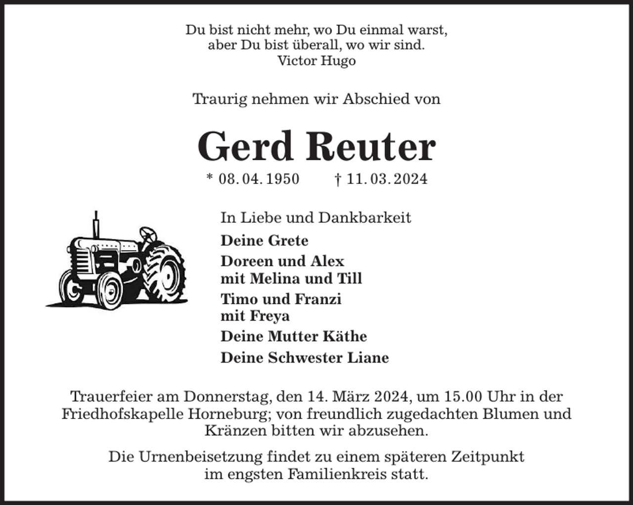 <p>Du bist nicht mehr, wo Du einmal warst,<br />aber Du bist überall, wo wir sind.<br />Victor Hugo<br />Traurig nehmen wir Abschied von<br />Gerd Reuter<br />* 08. 04. 1950 † 11. 03. 2024<br />In Liebe und Dankbarkeit<br />Deine Grete<br />Doreen und Alex<br />mit Melina und Till<br />Timo und Franzi<br />mit Freya<br />Deine Mutter Käthe<br />Deine Schwester Liane<br />Trauerfeier am Donnerstag, den 14. März 2024, um 15.00 Uhr in der<br />Friedhofskapelle Horneburg; von freundlich zugedachten Blumen und Kränzen bitten wir abzusehen.<br />Die Urnenbeisetzung findet zu einem späteren Zeitpunkt<br />im engsten Familienkreis statt.</p>